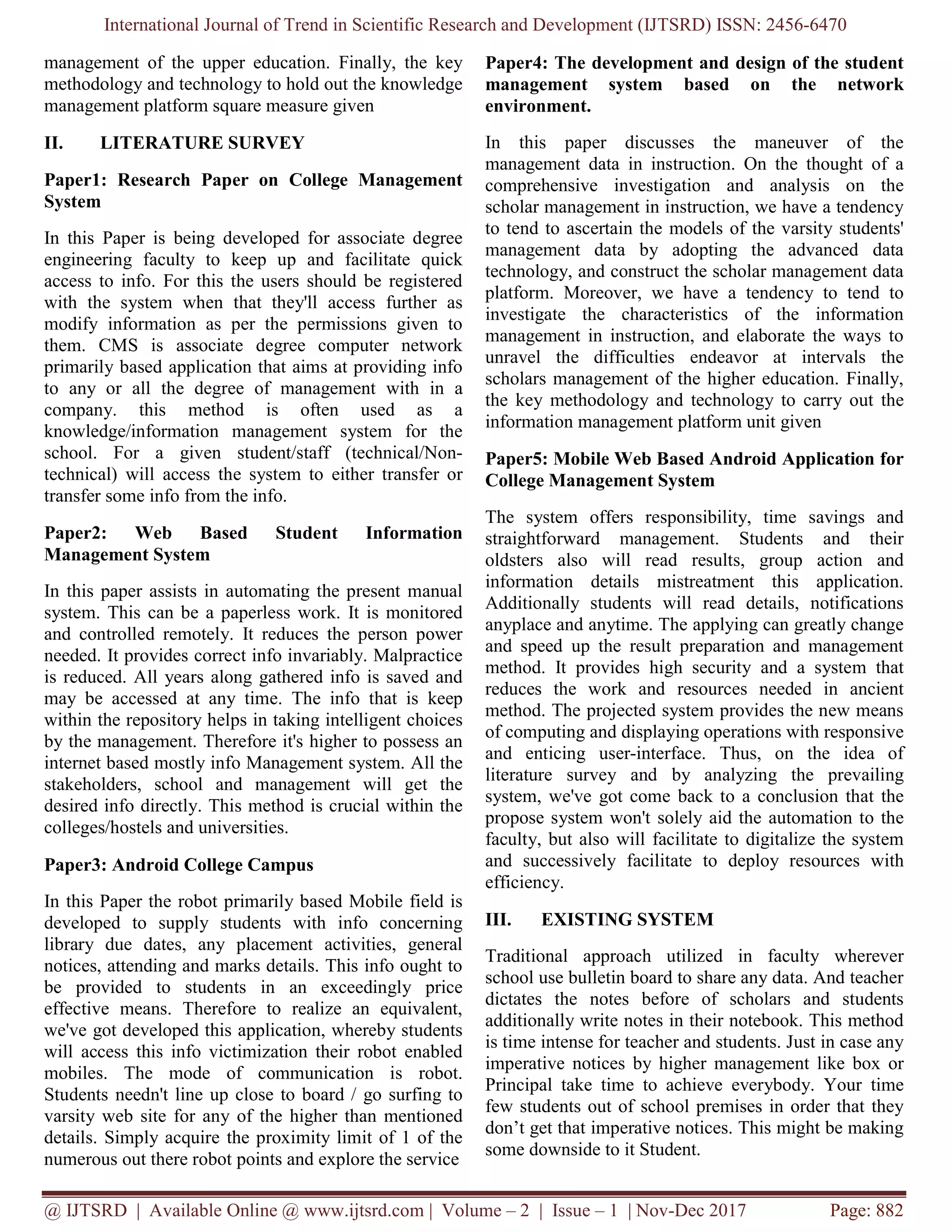 International Journal of Trend in Scientific Research and Development (IJTSRD) ISSN: 2456-6470
@ IJTSRD | Available Online @ www.ijtsrd.com | Volume – 2 | Issue – 1 | Nov-Dec 2017 Page: 882
management of the upper education. Finally, the key
methodology and technology to hold out the knowledge
management platform square measure given
II. LITERATURE SURVEY
Paper1: Research Paper on College Management
System
In this Paper is being developed for associate degree
engineering faculty to keep up and facilitate quick
access to info. For this the users should be registered
with the system when that they'll access further as
modify information as per the permissions given to
them. CMS is associate degree computer network
primarily based application that aims at providing info
to any or all the degree of management with in a
company. this method is often used as a
knowledge/information management system for the
school. For a given student/staff (technical/Non-
technical) will access the system to either transfer or
transfer some info from the info.
Paper2: Web Based Student Information
Management System
In this paper assists in automating the present manual
system. This can be a paperless work. It is monitored
and controlled remotely. It reduces the person power
needed. It provides correct info invariably. Malpractice
is reduced. All years along gathered info is saved and
may be accessed at any time. The info that is keep
within the repository helps in taking intelligent choices
by the management. Therefore it's higher to possess an
internet based mostly info Management system. All the
stakeholders, school and management will get the
desired info directly. This method is crucial within the
colleges/hostels and universities.
Paper3: Android College Campus
In this Paper the robot primarily based Mobile field is
developed to supply students with info concerning
library due dates, any placement activities, general
notices, attending and marks details. This info ought to
be provided to students in an exceedingly price
effective means. Therefore to realize an equivalent,
we've got developed this application, whereby students
will access this info victimization their robot enabled
mobiles. The mode of communication is robot.
Students needn't line up close to board / go surfing to
varsity web site for any of the higher than mentioned
details. Simply acquire the proximity limit of 1 of the
numerous out there robot points and explore the service
Paper4: The development and design of the student
management system based on the network
environment.
In this paper discusses the maneuver of the
management data in instruction. On the thought of a
comprehensive investigation and analysis on the
scholar management in instruction, we have a tendency
to tend to ascertain the models of the varsity students'
management data by adopting the advanced data
technology, and construct the scholar management data
platform. Moreover, we have a tendency to tend to
investigate the characteristics of the information
management in instruction, and elaborate the ways to
unravel the difficulties endeavor at intervals the
scholars management of the higher education. Finally,
the key methodology and technology to carry out the
information management platform unit given
Paper5: Mobile Web Based Android Application for
College Management System
The system offers responsibility, time savings and
straightforward management. Students and their
oldsters also will read results, group action and
information details mistreatment this application.
Additionally students will read details, notifications
anyplace and anytime. The applying can greatly change
and speed up the result preparation and management
method. It provides high security and a system that
reduces the work and resources needed in ancient
method. The projected system provides the new means
of computing and displaying operations with responsive
and enticing user-interface. Thus, on the idea of
literature survey and by analyzing the prevailing
system, we've got come back to a conclusion that the
propose system won't solely aid the automation to the
faculty, but also will facilitate to digitalize the system
and successively facilitate to deploy resources with
efficiency.
III. EXISTING SYSTEM
Traditional approach utilized in faculty wherever
school use bulletin board to share any data. And teacher
dictates the notes before of scholars and students
additionally write notes in their notebook. This method
is time intense for teacher and students. Just in case any
imperative notices by higher management like box or
Principal take time to achieve everybody. Your time
few students out of school premises in order that they
don’t get that imperative notices. This might be making
some downside to it Student.
 