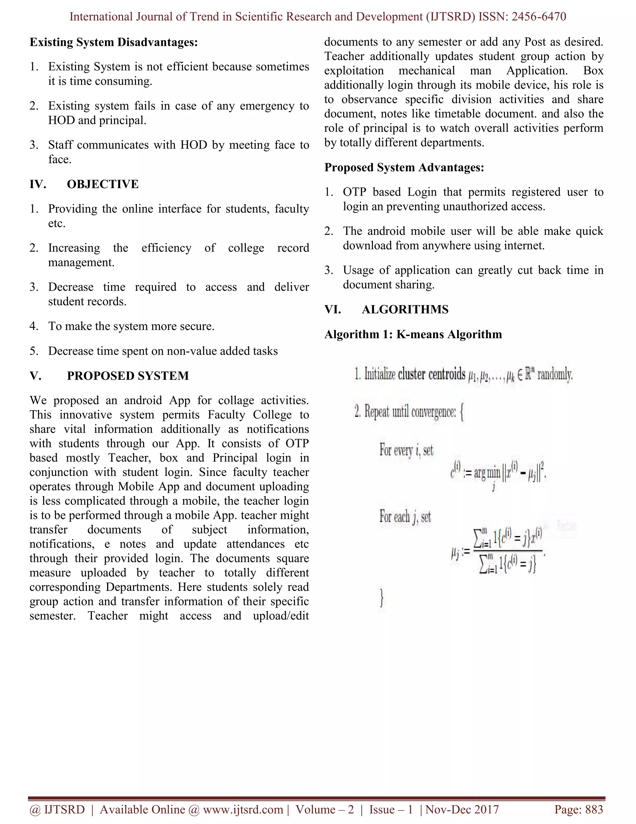 International Journal of Trend in Scientific Research and Development (IJTSRD) ISSN: 2456
@ IJTSRD | Available Online @ www.ijtsrd.com
Existing System Disadvantages:
1. Existing System is not efficient because sometimes
it is time consuming.
2. Existing system fails in case of any emergency to
HOD and principal.
3. Staff communicates with HOD by meetin
face.
IV. OBJECTIVE
1. Providing the online interface for students, faculty
etc.
2. Increasing the efficiency of college record
management.
3. Decrease time required to access and deliver
student records.
4. To make the system more secure.
5. Decrease time spent on non-value added tasks
V. PROPOSED SYSTEM
We proposed an android App for collage activities.
This innovative system permits Faculty College
share vital information additionally as notifications
with students through our App. It consists of OTP
based mostly Teacher, box and Principal login in
conjunction with student login. Since faculty teacher
operates through Mobile App and document uploading
is less complicated through a mobile, the teacher login
is to be performed through a mobile App. teacher might
transfer documents of subject information,
notifications, e notes and update attendances etc
through their provided login. The documents square
measure uploaded by teacher to totally different
corresponding Departments. Here students solely read
group action and transfer information of their specific
semester. Teacher might access and upload/edit
International Journal of Trend in Scientific Research and Development (IJTSRD) ISSN: 2456
@ IJTSRD | Available Online @ www.ijtsrd.com | Volume – 2 | Issue – 1 | Nov-Dec 2017
Existing System is not efficient because sometimes
Existing system fails in case of any emergency to
Staff communicates with HOD by meeting face to
Providing the online interface for students, faculty
Increasing the efficiency of college record
Decrease time required to access and deliver
value added tasks
We proposed an android App for collage activities.
Faculty College to
share vital information additionally as notifications
with students through our App. It consists of OTP
Teacher, box and Principal login in
conjunction with student login. Since faculty teacher
operates through Mobile App and document uploading
is less complicated through a mobile, the teacher login
is to be performed through a mobile App. teacher might
nsfer documents of subject information,
notifications, e notes and update attendances etc
through their provided login. The documents square
measure uploaded by teacher to totally different
corresponding Departments. Here students solely read
and transfer information of their specific
semester. Teacher might access and upload/edit
documents to any semester or add any Post as desired.
Teacher additionally updates student group action by
exploitation mechanical man Application.
additionally login through its mobile device, his role is
to observance specific division activities and share
document, notes like timetable document. and also the
role of principal is to watch overall activities perform
by totally different departments.
Proposed System Advantages:
1. OTP based Login that permits registered user to
login an preventing unauthorized access.
2. The android mobile user will be able make quick
download from anywhere using internet.
3. Usage of application can greatly cut back time in
document sharing.
VI. ALGORITHMS
Algorithm 1: K-means Algorithm
International Journal of Trend in Scientific Research and Development (IJTSRD) ISSN: 2456-6470
Dec 2017 Page: 883
documents to any semester or add any Post as desired.
Teacher additionally updates student group action by
exploitation mechanical man Application. Box
additionally login through its mobile device, his role is
to observance specific division activities and share
document, notes like timetable document. and also the
role of principal is to watch overall activities perform
by totally different departments.
Proposed System Advantages:
OTP based Login that permits registered user to
login an preventing unauthorized access.
The android mobile user will be able make quick
download from anywhere using internet.
Usage of application can greatly cut back time in
means Algorithm
 