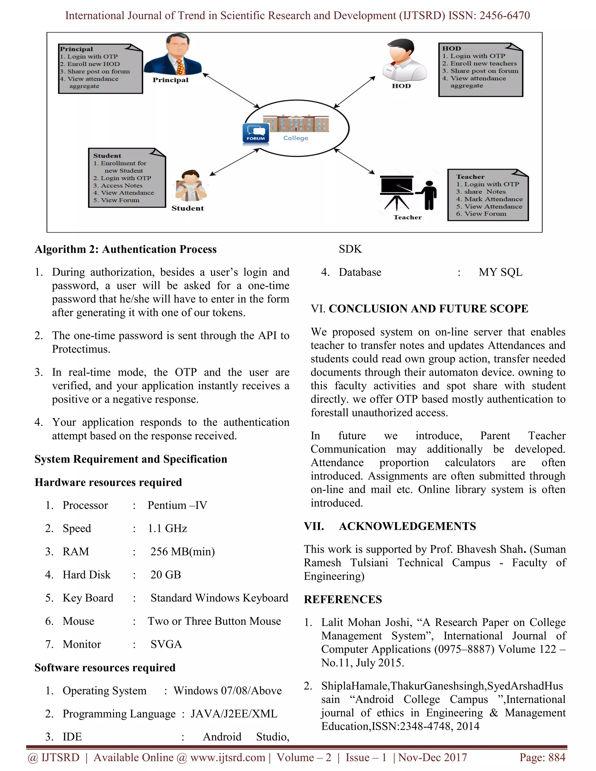 International Journal of Trend in Scientific Research and Development (IJTSRD) ISSN: 2456-6470
@ IJTSRD | Available Online @ www.ijtsrd.com | Volume – 2 | Issue – 1 | Nov-Dec 2017 Page: 884
Algorithm 2: Authentication Process
1. During authorization, besides a user’s login and
password, a user will be asked for a one-time
password that he/she will have to enter in the form
after generating it with one of our tokens.
2. The one-time password is sent through the API to
Protectimus.
3. In real-time mode, the ОТР and the user are
verified, and your application instantly receives a
positive or a negative response.
4. Your application responds to the authentication
attempt based on the response received.
System Requirement and Specification
Hardware resources required
1. Processor : Pentium –IV
2. Speed : 1.1 GHz
3. RAM : 256 MB(min)
4. Hard Disk : 20 GB
5. Key Board : Standard Windows Keyboard
6. Mouse : Two or Three Button Mouse
7. Monitor : SVGA
Software resources required
1. Operating System : Windows 07/08/Above
2. Programming Language : JAVA/J2EE/XML
3. IDE : Android Studio,
SDK
4. Database : MY SQL
VI. CONCLUSION AND FUTURE SCOPE
We proposed system on on-line server that enables
teacher to transfer notes and updates Attendances and
students could read own group action, transfer needed
documents through their automaton device. owning to
this faculty activities and spot share with student
directly. we offer OTP based mostly authentication to
forestall unauthorized access.
In future we introduce, Parent Teacher
Communication may additionally be developed.
Attendance proportion calculators are often
introduced. Assignments are often submitted through
on-line and mail etc. Online library system is often
introduced.
VII. ACKNOWLEDGEMENTS
This work is supported by Prof. Bhavesh Shah. (Suman
Ramesh Tulsiani Technical Campus - Faculty of
Engineering)
REFERENCES
1. Lalit Mohan Joshi, “A Research Paper on College
Management System”, International Journal of
Computer Applications (0975–8887) Volume 122 –
No.11, July 2015.
2. ShiplaHamale,ThakurGaneshsingh,SyedArshadHus
sain “Android College Campus ”,International
journal of ethics in Engineering & Management
Education,ISSN:2348-4748, 2014
 