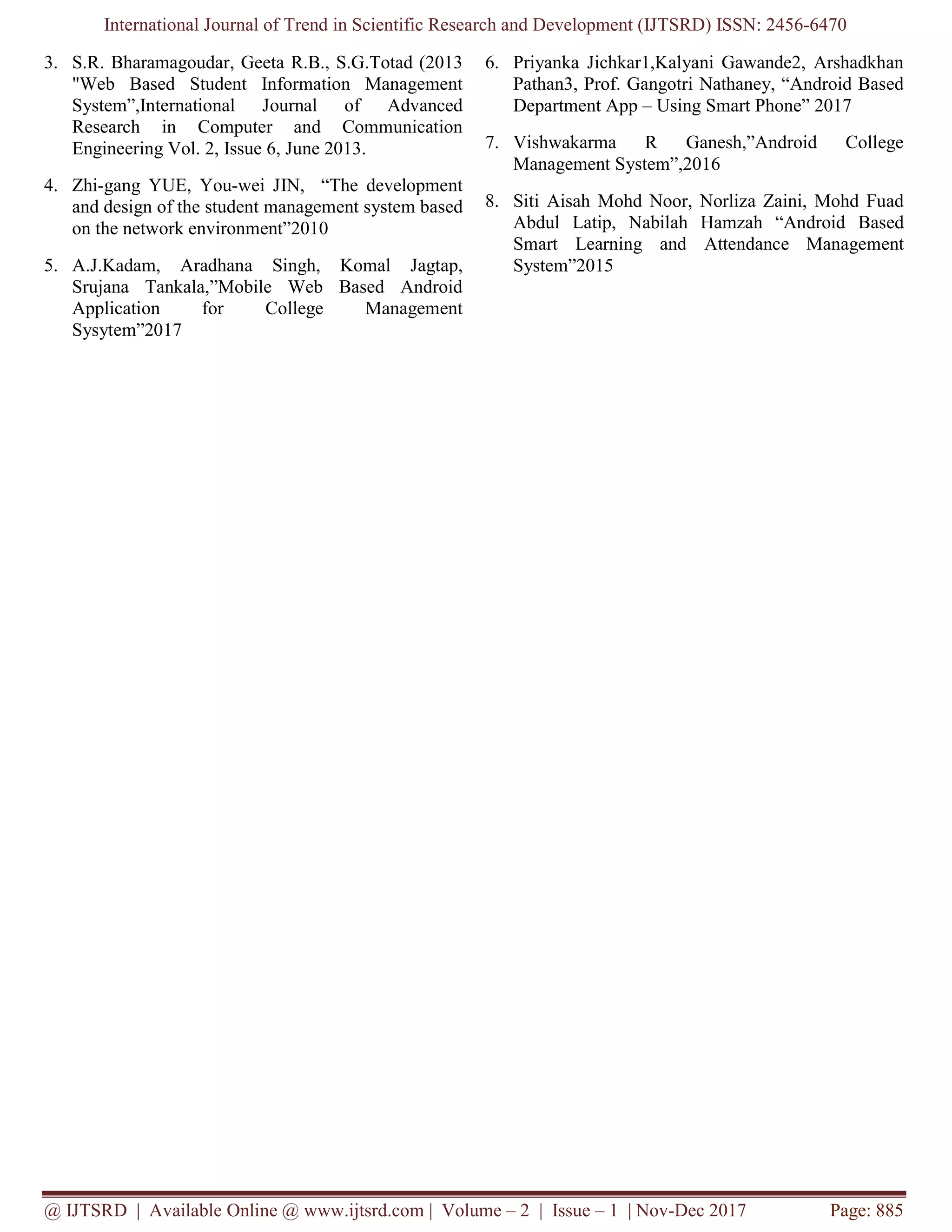 International Journal of Trend in Scientific Research and Development (IJTSRD) ISSN: 2456-6470
@ IJTSRD | Available Online @ www.ijtsrd.com | Volume – 2 | Issue – 1 | Nov-Dec 2017 Page: 885
3. S.R. Bharamagoudar, Geeta R.B., S.G.Totad (2013
"Web Based Student Information Management
System”,International Journal of Advanced
Research in Computer and Communication
Engineering Vol. 2, Issue 6, June 2013.
4. Zhi-gang YUE, You-wei JIN, “The development
and design of the student management system based
on the network environment”2010
5. A.J.Kadam, Aradhana Singh, Komal Jagtap,
Srujana Tankala,”Mobile Web Based Android
Application for College Management
Sysytem”2017
6. Priyanka Jichkar1,Kalyani Gawande2, Arshadkhan
Pathan3, Prof. Gangotri Nathaney, “Android Based
Department App – Using Smart Phone” 2017
7. Vishwakarma R Ganesh,”Android College
Management System”,2016
8. Siti Aisah Mohd Noor, Norliza Zaini, Mohd Fuad
Abdul Latip, Nabilah Hamzah “Android Based
Smart Learning and Attendance Management
System”2015
 