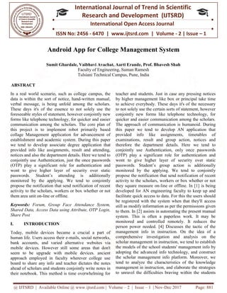 @ IJTSRD | Available Online @ www.ijtsrd.com
ISSN No: 2456
International
Research
Android App for College Management System
Sumit Ghardale, Vaibhavi Avachat, Aarti Erande, Prof. Bhavesh Shah
Faculty of Engineering
Tulsiani Technical Campus, Pune, India
ABSTRACT
In a real world scenario, such as college campus, the
data is within the sort of notice, hand-written manual,
verbal message, is being unfold among the scholars.
These days it's of the essence to not solely use the
foreseeable styles of statement, however conjointly new
forms like telephone technology, for quicker and easier
communication among the scholars. The core plan of
this project is to implement robot primarily based
collage Management application for advancement of
establishment and academic system. During this paper
we tend to develop associate degree application that
provided info like assignments, result and attending,
notices and also the department details. Here we tend to
conjointly use Authentication, just the once passwords
(OTP) play a significant role for authentication and
wont to give higher layer of security over static
passwords. Student’s attending is additionally
monitored by the applying. We tend to conjointly
propose the notification that send notification of recent
activity to the scholars, workers or box whether or not
them area unit on-line or offline.
Keywords: Forum, Group Face Attendance System,
Shared Data, Access Data using Attribute, OTP Login,
Share Post
I. INTRODUCTION
Today, mobile devices became a crucial a part of
human life. Users access their e-mails, social networks,
bank accounts, and varied alternative websites via
mobile devices. However still some areas that don't
seem to be upgrade with mobile devices. ancient
approach employed in faculty wherever college use
board to share any info and teacher dictates the notes
ahead of scholars and students conjointly write notes in
their notebook. This method is time overwhelming for
@ IJTSRD | Available Online @ www.ijtsrd.com | Volume – 2 | Issue – 1 | Nov-Dec 2017
ISSN No: 2456 - 6470 | www.ijtsrd.com | Volume
International Journal of Trend in Scientific
Research and Development (IJTSRD)
International Open Access Journal
Android App for College Management System
Sumit Ghardale, Vaibhavi Avachat, Aarti Erande, Prof. Bhavesh Shah
Faculty of Engineering, Suman Ramesh
Tulsiani Technical Campus, Pune, India
In a real world scenario, such as college campus, the
written manual,
verbal message, is being unfold among the scholars.
These days it's of the essence to not solely use the
conjointly new
forms like telephone technology, for quicker and easier
communication among the scholars. The core plan of
this project is to implement robot primarily based
collage Management application for advancement of
. During this paper
we tend to develop associate degree application that
provided info like assignments, result and attending,
notices and also the department details. Here we tend to
conjointly use Authentication, just the once passwords
ificant role for authentication and
wont to give higher layer of security over static
passwords. Student’s attending is additionally
e tend to conjointly
propose the notification that send notification of recent
scholars, workers or box whether or not
Forum, Group Face Attendance System,
Shared Data, Access Data using Attribute, OTP Login,
Today, mobile devices became a crucial a part of
mails, social networks,
e websites via
owever still some areas that don't
seem to be upgrade with mobile devices. ancient
approach employed in faculty wherever college use
d to share any info and teacher dictates the notes
ahead of scholars and students conjointly write notes in
their notebook. This method is time overwhelming for
teacher and students. Just in case any pressing notices
by higher management like box or princi
to achieve everybody. These days it's of the necessary
to not solely use the certain sorts of statement, however
conjointly new forms like telephone technology, for
quicker and easier communication among the scholars.
The approach of communication is humanoid.
this paper we tend to develop AN application that
provided info like assignments, timetables of
examinations, result and group action, notices and
therefore the department details. Here we tend to
conjointly use Authentication, on
(OTP) play a significant role for authentication and
wont to give higher layer of security over static
passwords. Student’s group action is additiona
monitored by the applying. W
propose the notification that send n
activity to the scholars, workers or box whether or not
they square measure on-line or offline. In [1] is being
developed for AN engineering faculty to keep up and
facilitate quick access to data. For this the users should
be registered with the system when that they'll access
still as modify information as per the permissions given
to them. In [2] assists in automating the present manual
system. This is often a paperless work. It may be
monitored and controlled remotely. It reduces th
person power needed. [4] Discusses the tactic of the
management info in instruction. On the idea of a
comprehensive investigation and analysis on the
scholar management in instruction, we tend to establish
the models of the school students' management in
adopting the advanced info technology, and construct
the scholar management info platform. Moreover, we
tend to analyze the characteristics of the knowledge
management in instruction, and elaborate the strategies
to unravel the difficulties braving w
Dec 2017 Page: 881
| www.ijtsrd.com | Volume - 2 | Issue – 1
Scientific
(IJTSRD)
International Open Access Journal
Android App for College Management System
Sumit Ghardale, Vaibhavi Avachat, Aarti Erande, Prof. Bhavesh Shah
in case any pressing notices
by higher management like box or principal take time
days it's of the necessary
to not solely use the certain sorts of statement, however
conjointly new forms like telephone technology, for
quicker and easier communication among the scholars.
ation is humanoid. During
this paper we tend to develop AN application that
provided info like assignments, timetables of
examinations, result and group action, notices and
therefore the department details. Here we tend to
conjointly use Authentication, only once passwords
(OTP) play a significant role for authentication and
wont to give higher layer of security over static
passwords. Student’s group action is additionally
monitored by the applying. We tend to conjointly
propose the notification that send notification of recent
activity to the scholars, workers or box whether or not
line or offline. In [1] is being
developed for AN engineering faculty to keep up and
facilitate quick access to data. For this the users should
ed with the system when that they'll access
still as modify information as per the permissions given
to them. In [2] assists in automating the present manual
system. This is often a paperless work. It may be
monitored and controlled remotely. It reduces the
person power needed. [4] Discusses the tactic of the
management info in instruction. On the idea of a
comprehensive investigation and analysis on the
scholar management in instruction, we tend to establish
the models of the school students' management info by
adopting the advanced info technology, and construct
the scholar management info platform. Moreover, we
tend to analyze the characteristics of the knowledge
management in instruction, and elaborate the strategies
to unravel the difficulties braving within the students
 