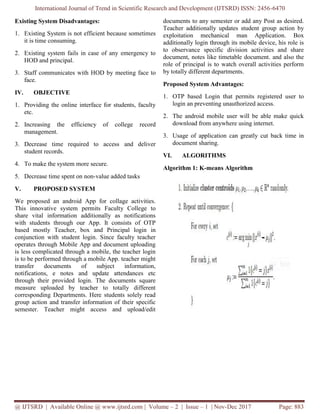 International Journal of Trend in Scientific Research and Development (IJTSRD) ISSN: 2456
@ IJTSRD | Available Online @ www.ijtsrd.com
Existing System Disadvantages:
1. Existing System is not efficient because sometimes
it is time consuming.
2. Existing system fails in case of any emergency to
HOD and principal.
3. Staff communicates with HOD by meetin
face.
IV. OBJECTIVE
1. Providing the online interface for students, faculty
etc.
2. Increasing the efficiency of college record
management.
3. Decrease time required to access and deliver
student records.
4. To make the system more secure.
5. Decrease time spent on non-value added tasks
V. PROPOSED SYSTEM
We proposed an android App for collage activities.
This innovative system permits Faculty College
share vital information additionally as notifications
with students through our App. It consists of OTP
based mostly Teacher, box and Principal login in
conjunction with student login. Since faculty teacher
operates through Mobile App and document uploading
is less complicated through a mobile, the teacher login
is to be performed through a mobile App. teacher might
transfer documents of subject information,
notifications, e notes and update attendances etc
through their provided login. The documents square
measure uploaded by teacher to totally different
corresponding Departments. Here students solely read
group action and transfer information of their specific
semester. Teacher might access and upload/edit
International Journal of Trend in Scientific Research and Development (IJTSRD) ISSN: 2456
@ IJTSRD | Available Online @ www.ijtsrd.com | Volume – 2 | Issue – 1 | Nov-Dec 2017
Existing System is not efficient because sometimes
Existing system fails in case of any emergency to
Staff communicates with HOD by meeting face to
Providing the online interface for students, faculty
Increasing the efficiency of college record
Decrease time required to access and deliver
value added tasks
We proposed an android App for collage activities.
Faculty College to
share vital information additionally as notifications
with students through our App. It consists of OTP
Teacher, box and Principal login in
conjunction with student login. Since faculty teacher
operates through Mobile App and document uploading
is less complicated through a mobile, the teacher login
is to be performed through a mobile App. teacher might
nsfer documents of subject information,
notifications, e notes and update attendances etc
through their provided login. The documents square
measure uploaded by teacher to totally different
corresponding Departments. Here students solely read
and transfer information of their specific
semester. Teacher might access and upload/edit
documents to any semester or add any Post as desired.
Teacher additionally updates student group action by
exploitation mechanical man Application.
additionally login through its mobile device, his role is
to observance specific division activities and share
document, notes like timetable document. and also the
role of principal is to watch overall activities perform
by totally different departments.
Proposed System Advantages:
1. OTP based Login that permits registered user to
login an preventing unauthorized access.
2. The android mobile user will be able make quick
download from anywhere using internet.
3. Usage of application can greatly cut back time in
document sharing.
VI. ALGORITHMS
Algorithm 1: K-means Algorithm
International Journal of Trend in Scientific Research and Development (IJTSRD) ISSN: 2456-6470
Dec 2017 Page: 883
documents to any semester or add any Post as desired.
Teacher additionally updates student group action by
exploitation mechanical man Application. Box
additionally login through its mobile device, his role is
to observance specific division activities and share
document, notes like timetable document. and also the
role of principal is to watch overall activities perform
by totally different departments.
Proposed System Advantages:
OTP based Login that permits registered user to
login an preventing unauthorized access.
The android mobile user will be able make quick
download from anywhere using internet.
Usage of application can greatly cut back time in
means Algorithm
 