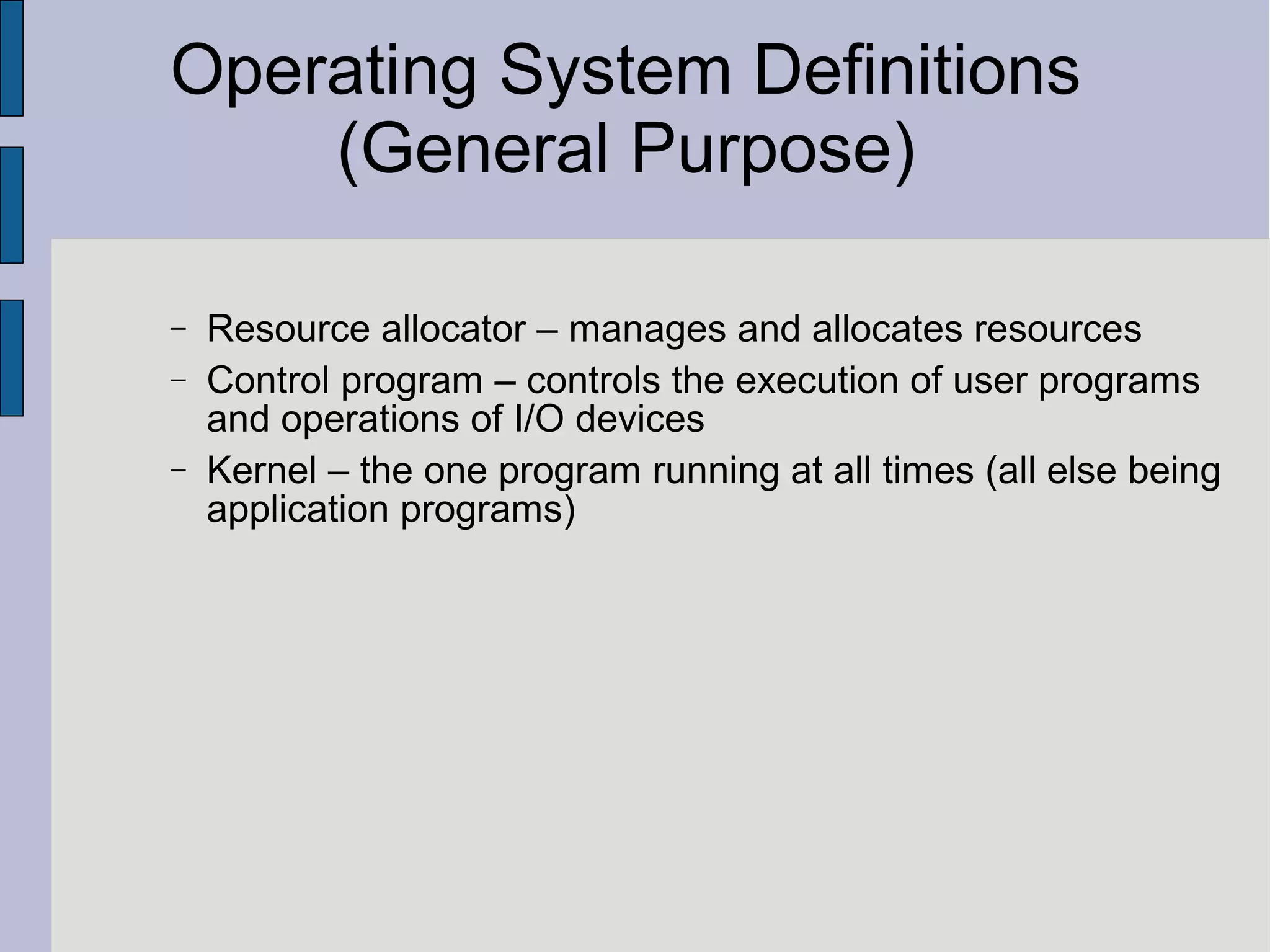 Operating System Definitions
(General Purpose)
− Resource allocator – manages and allocates resources
− Control program – controls the execution of user programs
and operations of I/O devices
− Kernel – the one program running at all times (all else being
application programs)
 