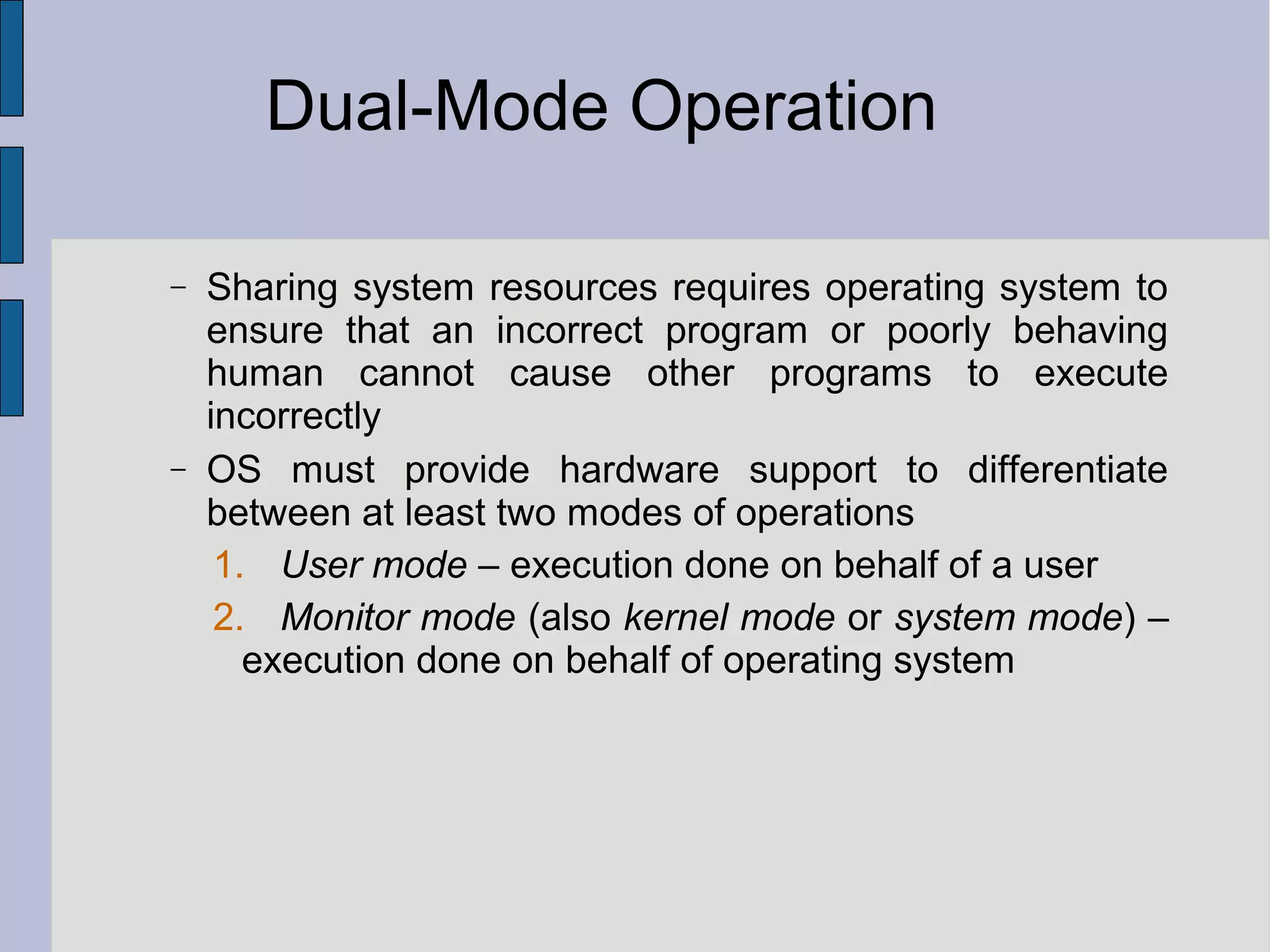 Dual-Mode Operation
− Sharing system resources requires operating system to
ensure that an incorrect program or poorly behaving
human cannot cause other programs to execute
incorrectly
− OS must provide hardware support to differentiate
between at least two modes of operations
1. User mode – execution done on behalf of a user
2. Monitor mode (also kernel mode or system mode) –
execution done on behalf of operating system
 
