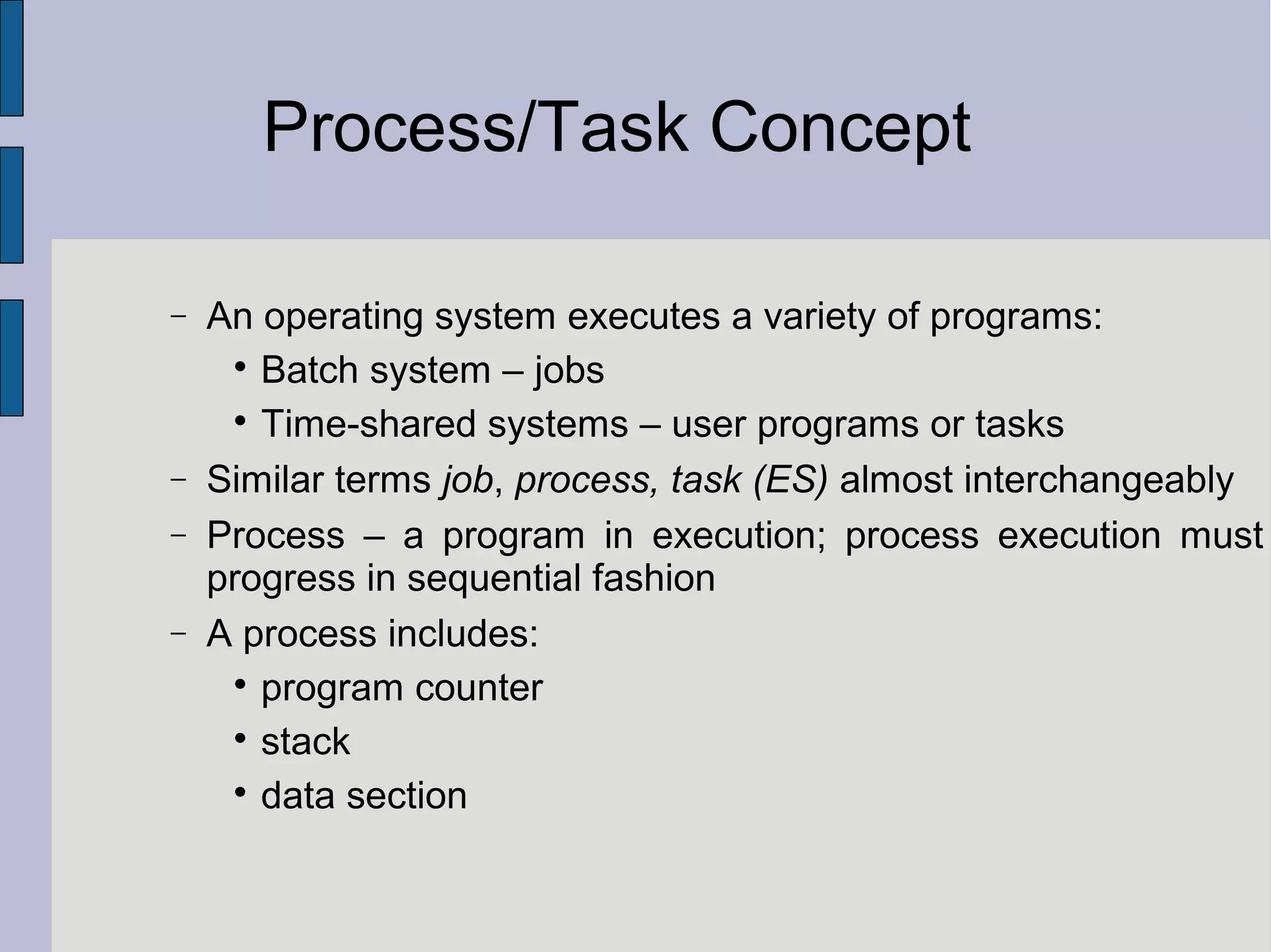 Process/Task Concept
− An operating system executes a variety of programs:

Batch system – jobs

Time-shared systems – user programs or tasks
− Similar terms job, process, task (ES) almost interchangeably
− Process – a program in execution; process execution must
progress in sequential fashion
− A process includes:

program counter

stack

data section
 