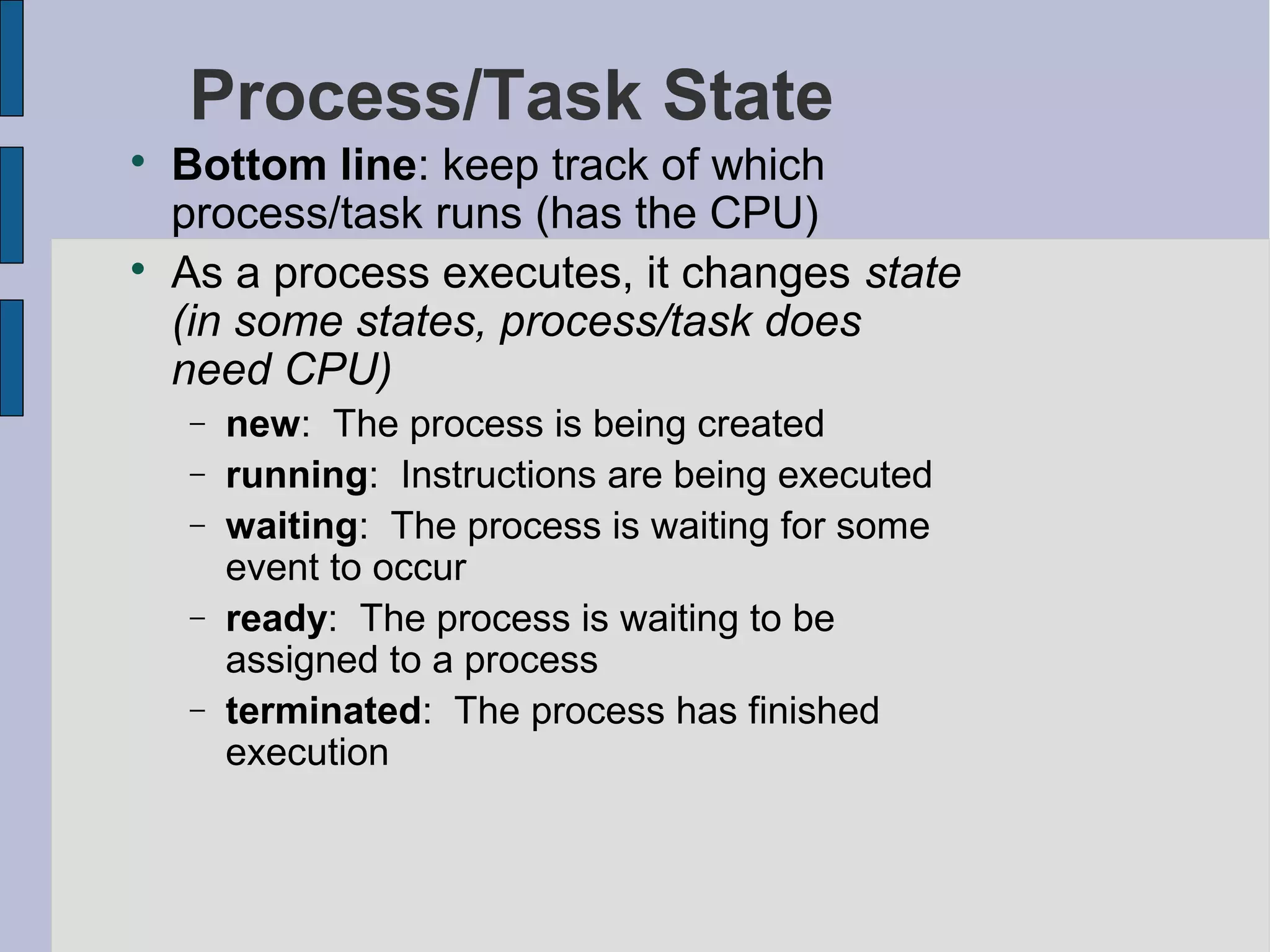 Process/Task State

Bottom line: keep track of which
process/task runs (has the CPU)

As a process executes, it changes state
(in some states, process/task does
need CPU)
− new: The process is being created
− running: Instructions are being executed
− waiting: The process is waiting for some
event to occur
− ready: The process is waiting to be
assigned to a process
− terminated: The process has finished
execution
 
