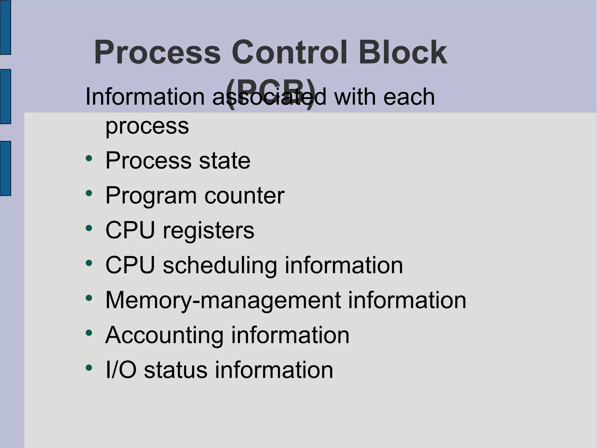 Process Control Block
(PCB)Information associated with each
process

Process state

Program counter

CPU registers

CPU scheduling information

Memory-management information

Accounting information

I/O status information
 