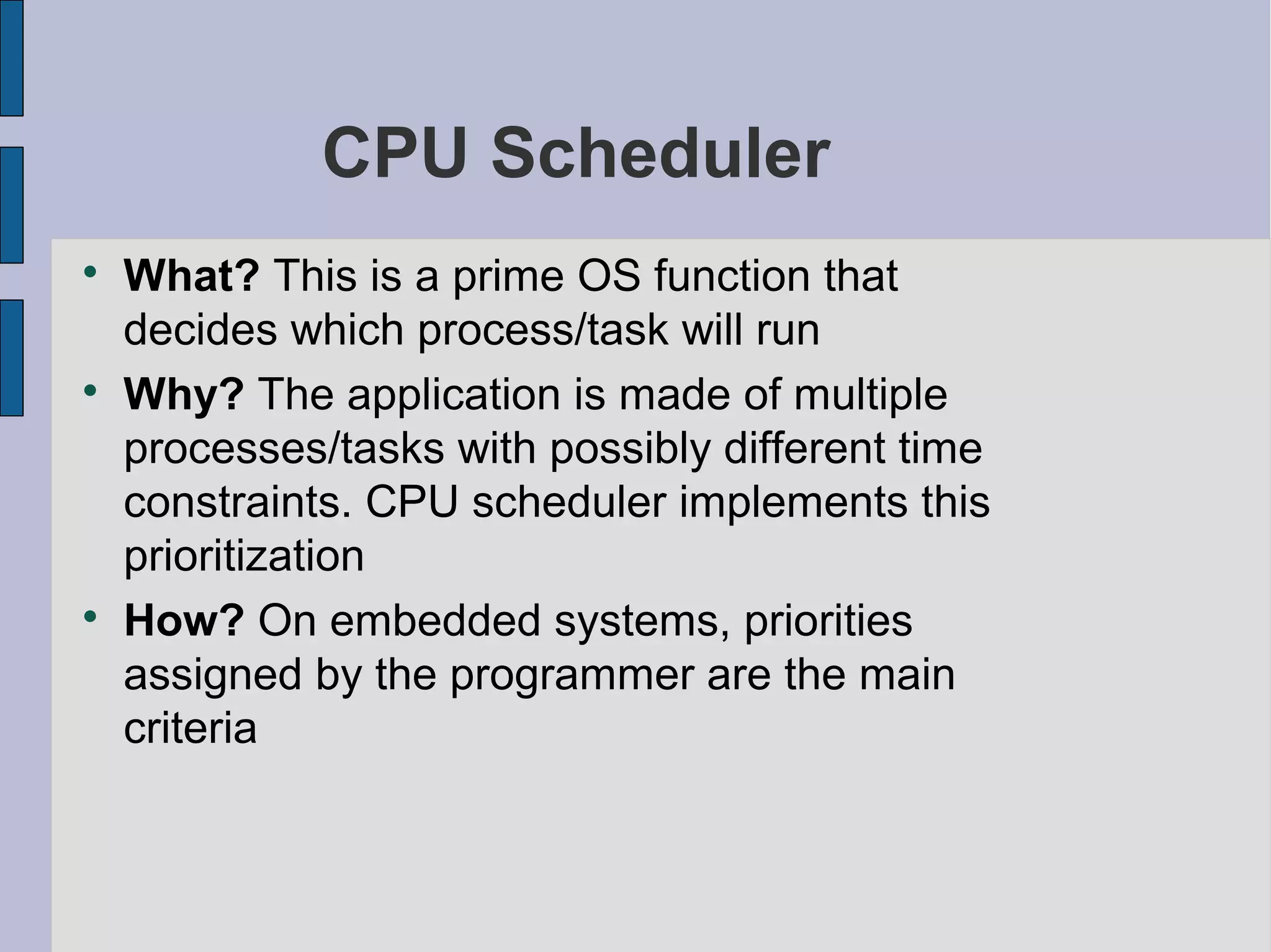 CPU Scheduler

What? This is a prime OS function that
decides which process/task will run

Why? The application is made of multiple
processes/tasks with possibly different time
constraints. CPU scheduler implements this
prioritization

How? On embedded systems, priorities
assigned by the programmer are the main
criteria
 