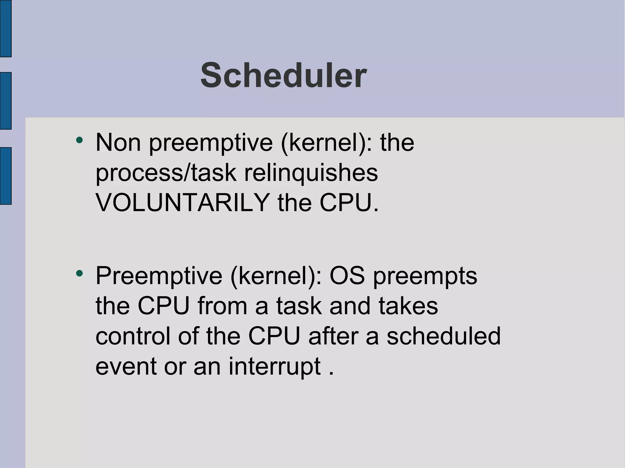Scheduler

Non preemptive (kernel): the
process/task relinquishes
VOLUNTARILY the CPU.

Preemptive (kernel): OS preempts
the CPU from a task and takes
control of the CPU after a scheduled
event or an interrupt .
 