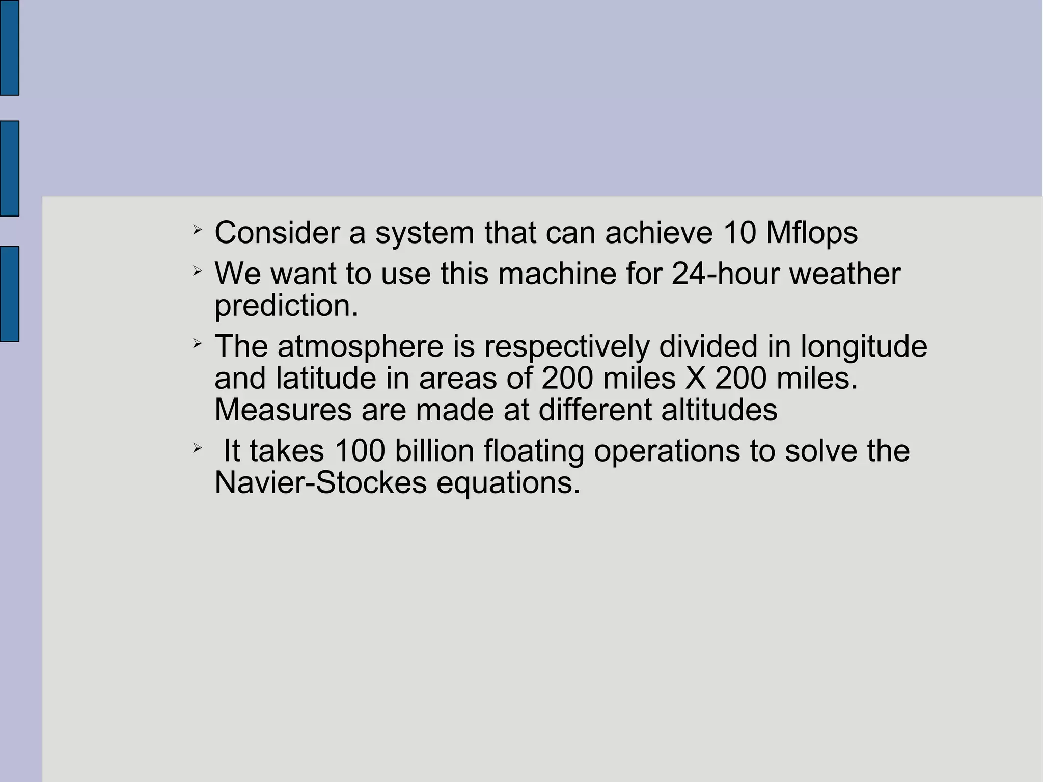 
Consider a system that can achieve 10 Mflops

We want to use this machine for 24-hour weather
prediction.

The atmosphere is respectively divided in longitude
and latitude in areas of 200 miles X 200 miles.
Measures are made at different altitudes

It takes 100 billion floating operations to solve the
Navier-Stockes equations.
 