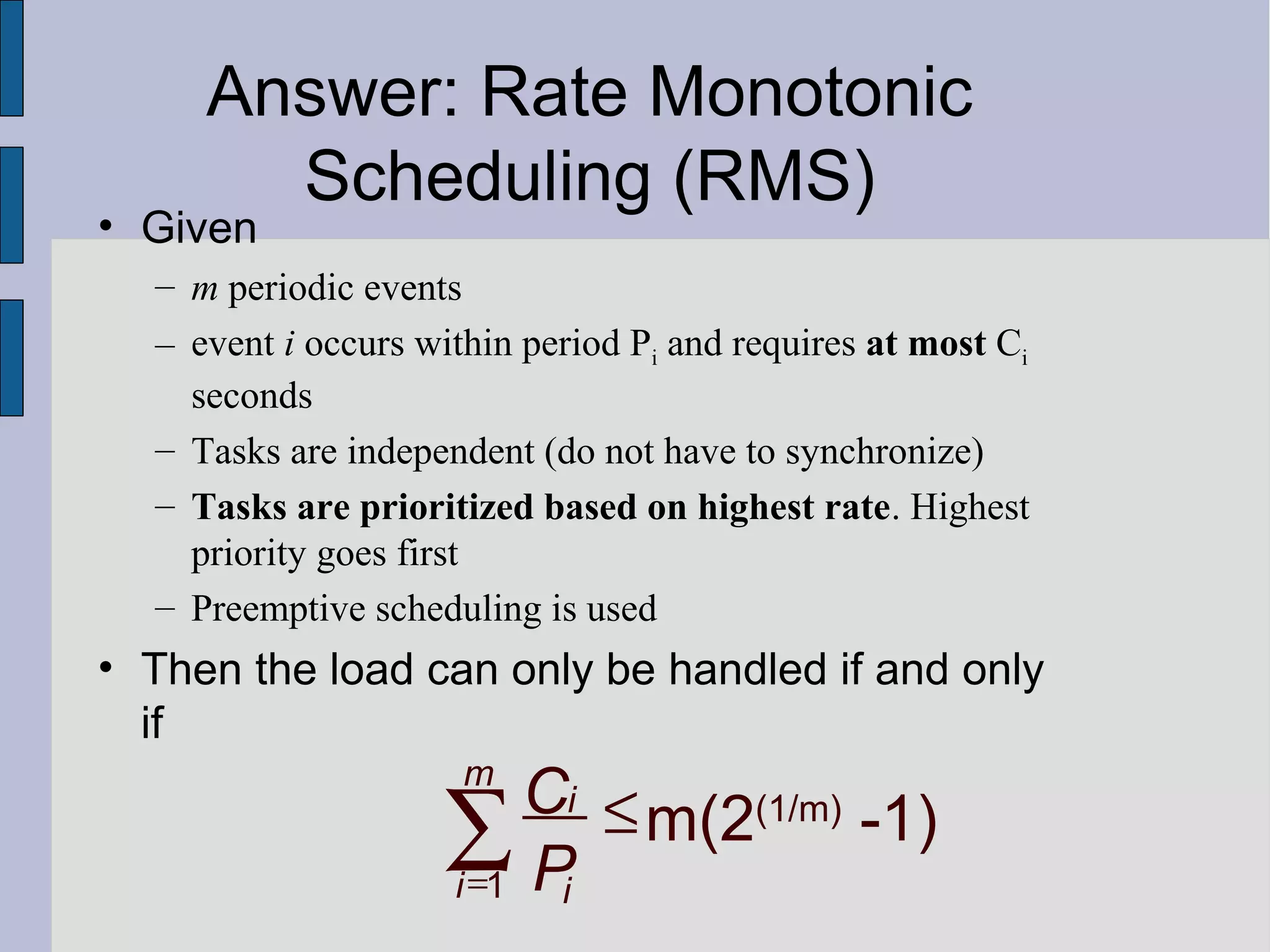 • Given
– m periodic events
– event i occurs within period Pi and requires at most Ci
seconds
– Tasks are independent (do not have to synchronize)
– Tasks are prioritized based on highest rate. Highest
priority goes first
– Preemptive scheduling is used
• Then the load can only be handled if and only
if
1
m(2(1/m)
-1)
m
i
i i
C
P=
≤∑
Answer: Rate Monotonic
Scheduling (RMS)
 
