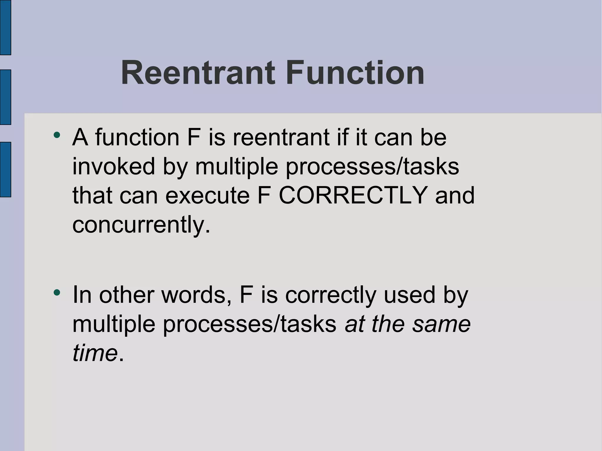 Reentrant Function

A function F is reentrant if it can be
invoked by multiple processes/tasks
that can execute F CORRECTLY and
concurrently.

In other words, F is correctly used by
multiple processes/tasks at the same
time.
 