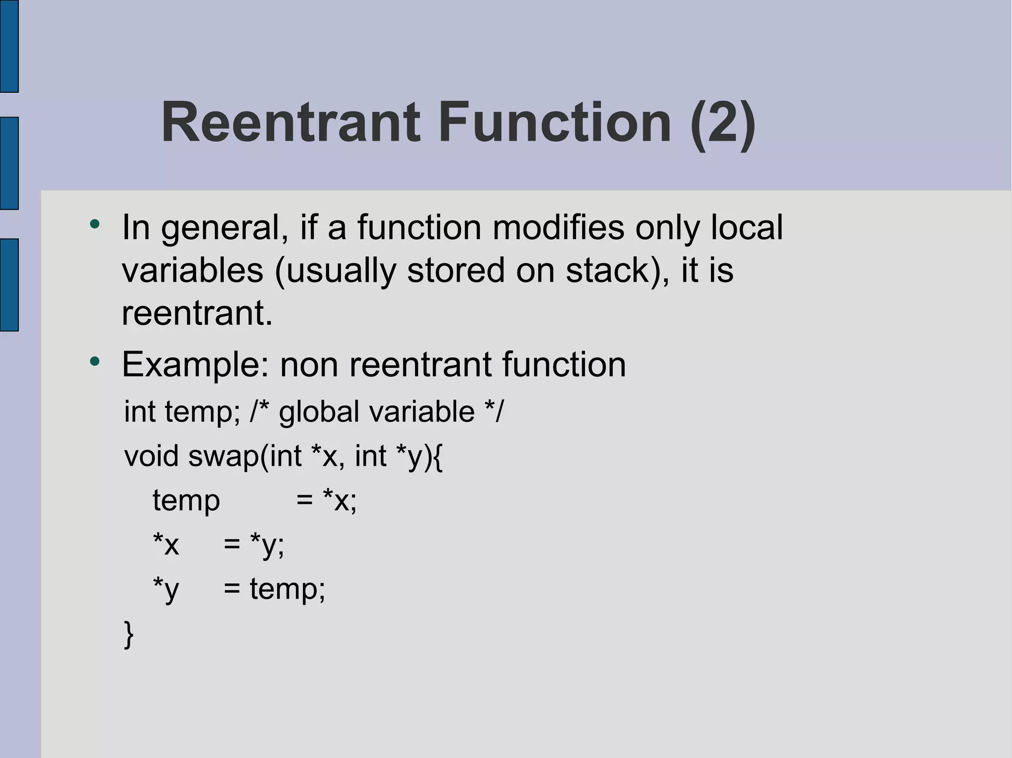 Reentrant Function (2)

In general, if a function modifies only local
variables (usually stored on stack), it is
reentrant.

Example: non reentrant function
int temp; /* global variable */
void swap(int *x, int *y){
temp = *x;
*x = *y;
*y = temp;
}
 