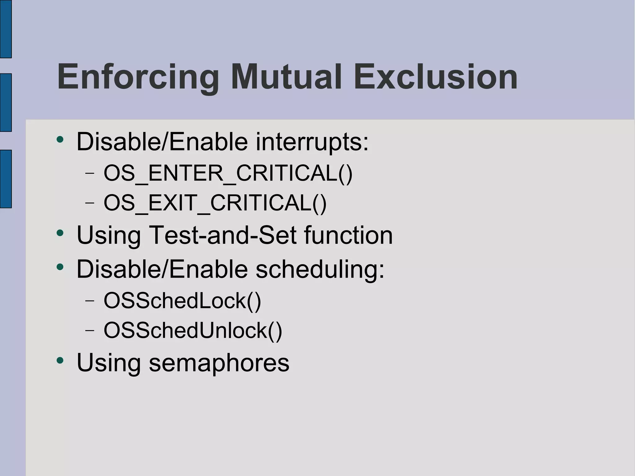 Enforcing Mutual Exclusion

Disable/Enable interrupts:
− OS_ENTER_CRITICAL()
− OS_EXIT_CRITICAL()

Using Test-and-Set function

Disable/Enable scheduling:
− OSSchedLock()
− OSSchedUnlock()

Using semaphores
 