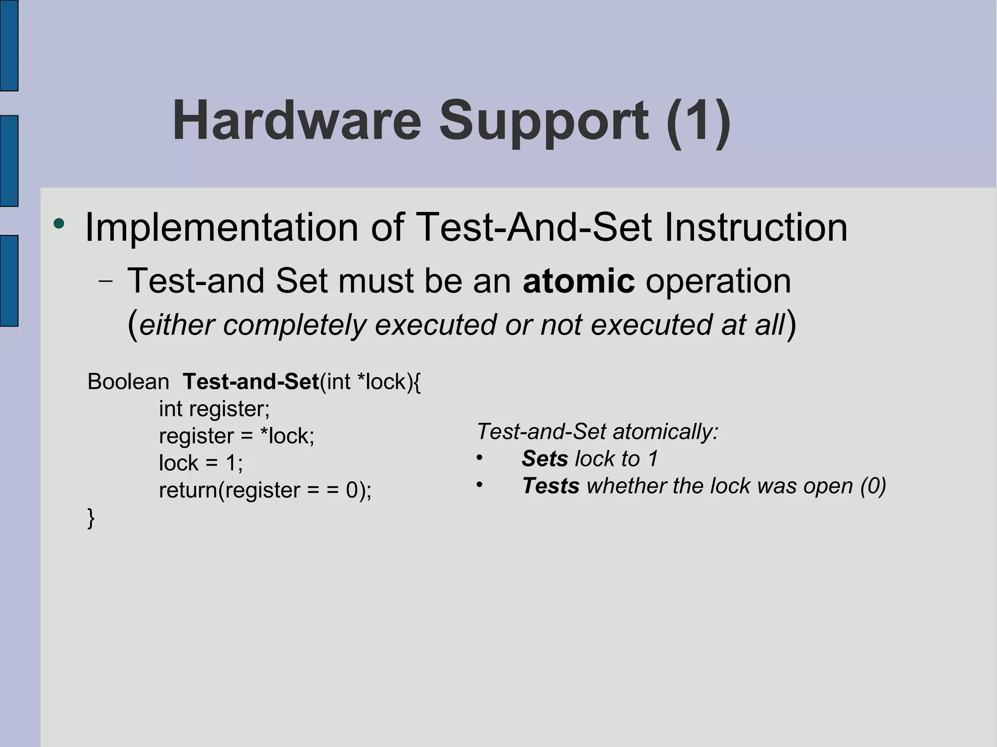 Hardware Support (1)

Implementation of Test-And-Set Instruction
− Test-and Set must be an atomic operation
(either completely executed or not executed at all)
Boolean Test-and-Set(int *lock){
int register;
register = *lock;
lock = 1;
return(register = = 0);
}
Test-and-Set atomically:
• Sets lock to 1
• Tests whether the lock was open (0)
 