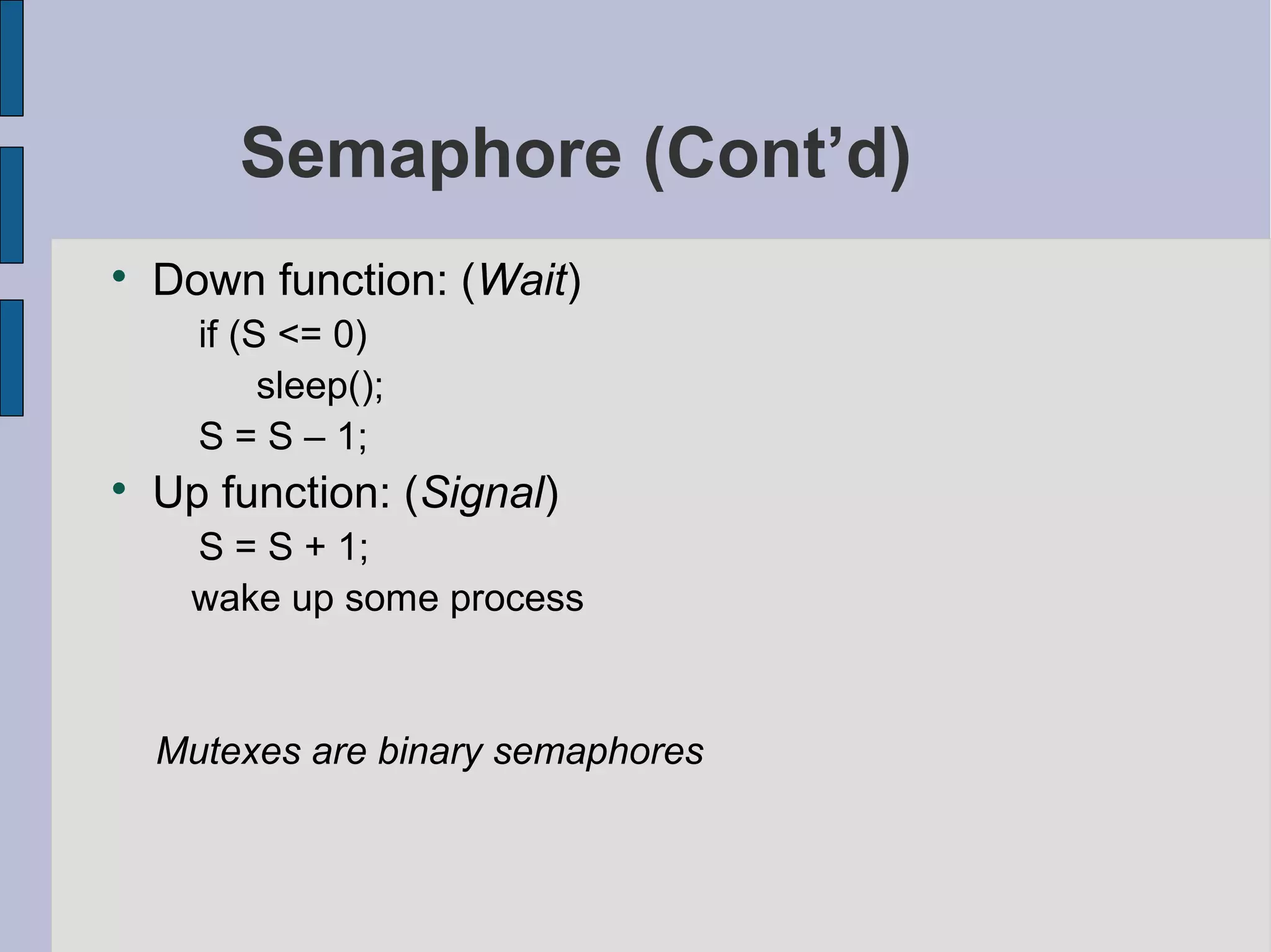 Semaphore (Cont’d)

Down function: (Wait)
if (S <= 0)
sleep();
S = S – 1;

Up function: (Signal)
S = S + 1;
wake up some process
Mutexes are binary semaphores
 