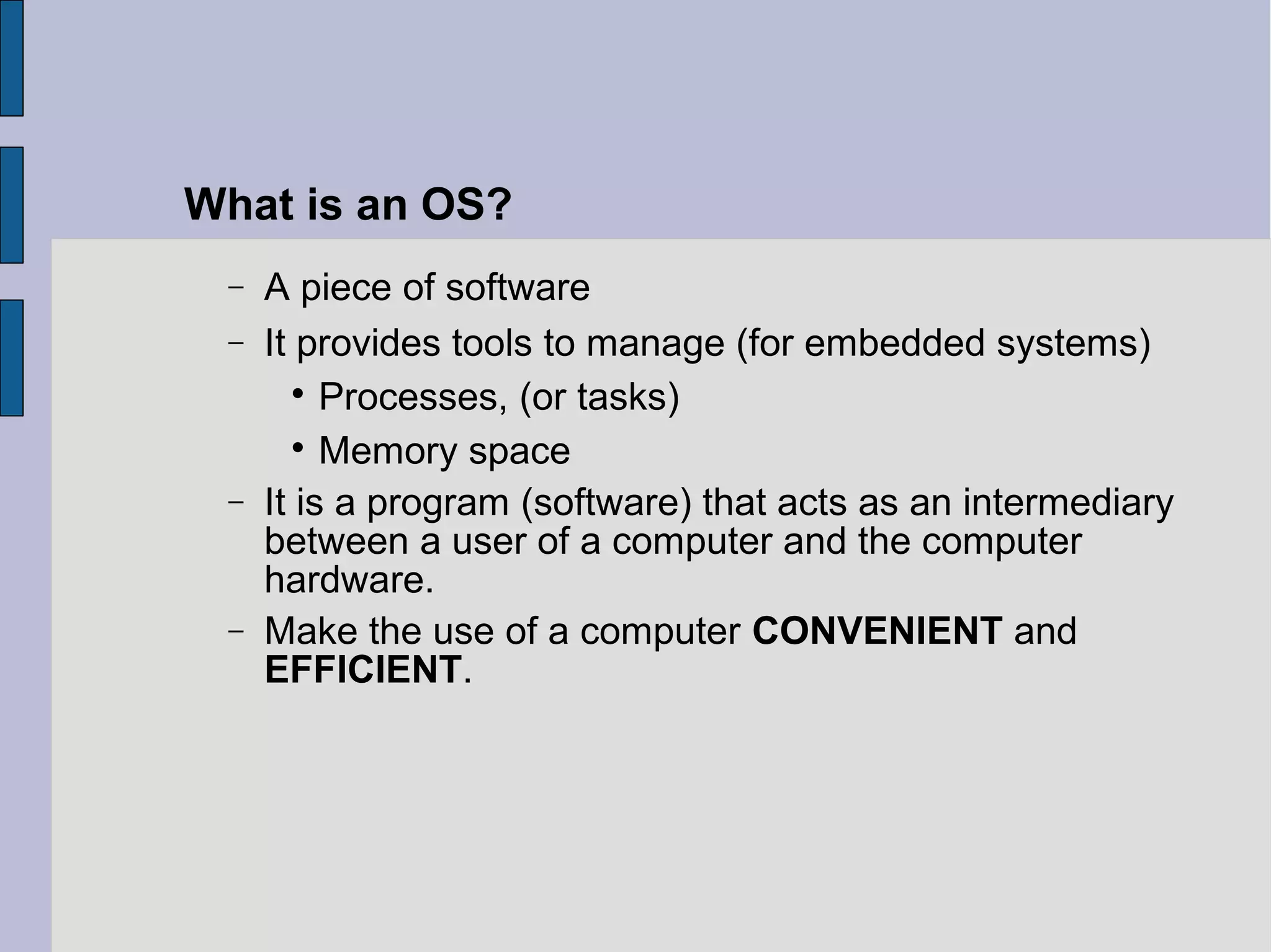− A piece of software
− It provides tools to manage (for embedded systems)

Processes, (or tasks)

Memory space
− It is a program (software) that acts as an intermediary
between a user of a computer and the computer
hardware.
− Make the use of a computer CONVENIENT and
EFFICIENT.
What is an OS?
 
