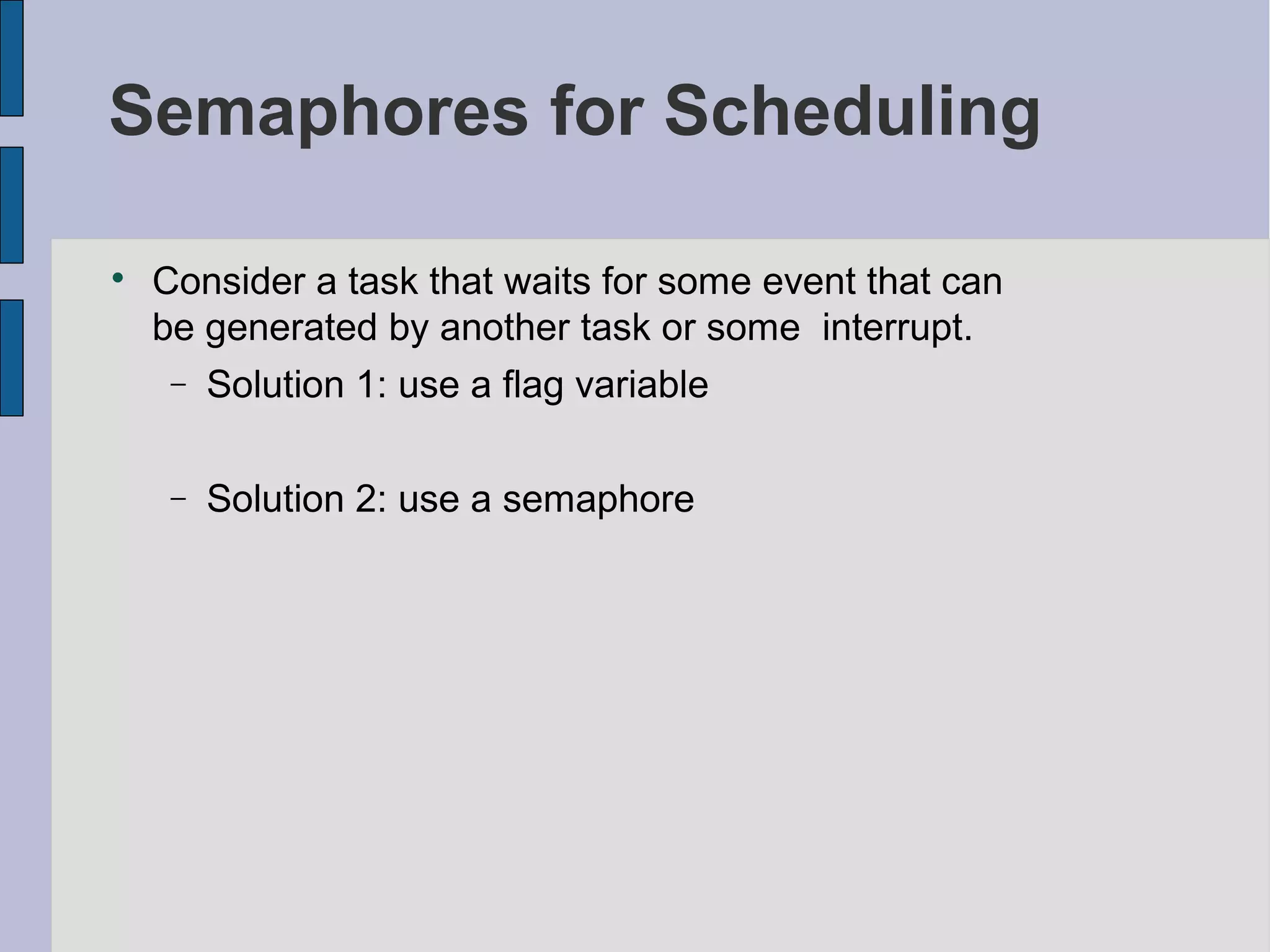 Semaphores for Scheduling

Consider a task that waits for some event that can
be generated by another task or some interrupt.
− Solution 1: use a flag variable
− Solution 2: use a semaphore
 
