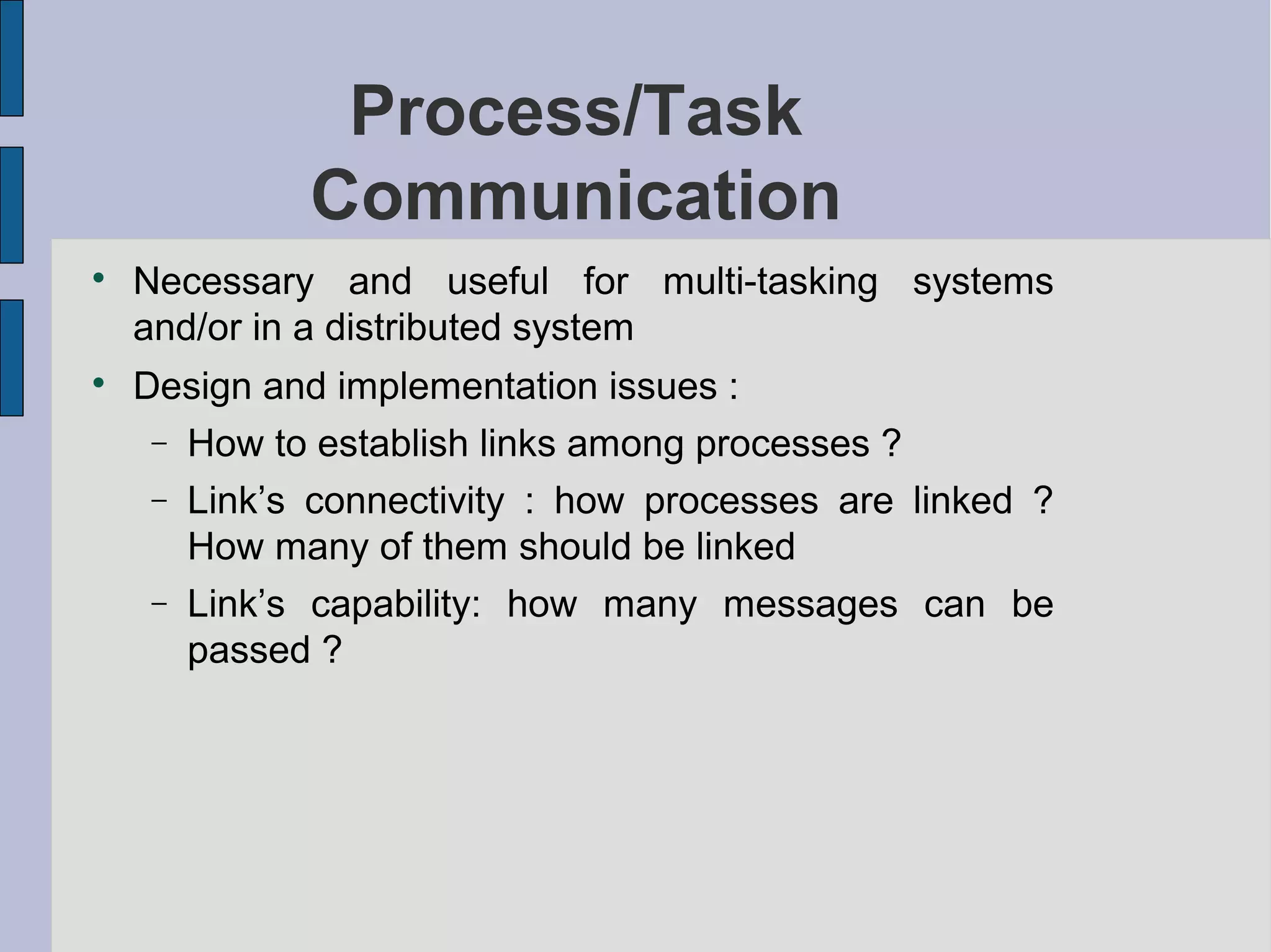 Process/Task
Communication

Necessary and useful for multi-tasking systems
and/or in a distributed system

Design and implementation issues :
− How to establish links among processes ?
− Link’s connectivity : how processes are linked ?
How many of them should be linked
− Link’s capability: how many messages can be
passed ?
 