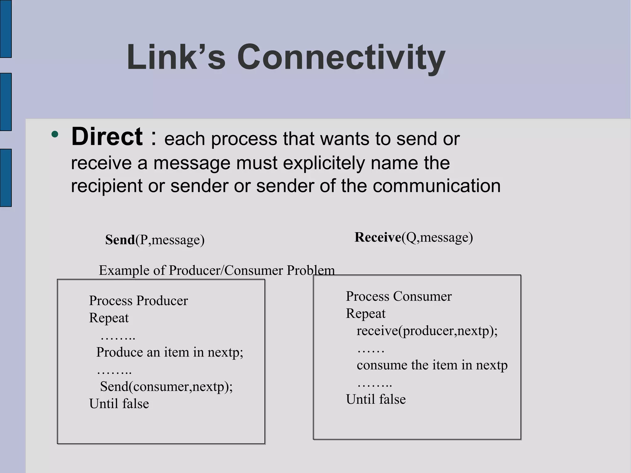 Link’s Connectivity

Direct : each process that wants to send or
receive a message must explicitely name the
recipient or sender or sender of the communication
Send(P,message) Receive(Q,message)
Example of Producer/Consumer Problem
Process Producer
Repeat
……..
Produce an item in nextp;
……..
Send(consumer,nextp);
Until false
Process Consumer
Repeat
receive(producer,nextp);
……
consume the item in nextp
……..
Until false
 