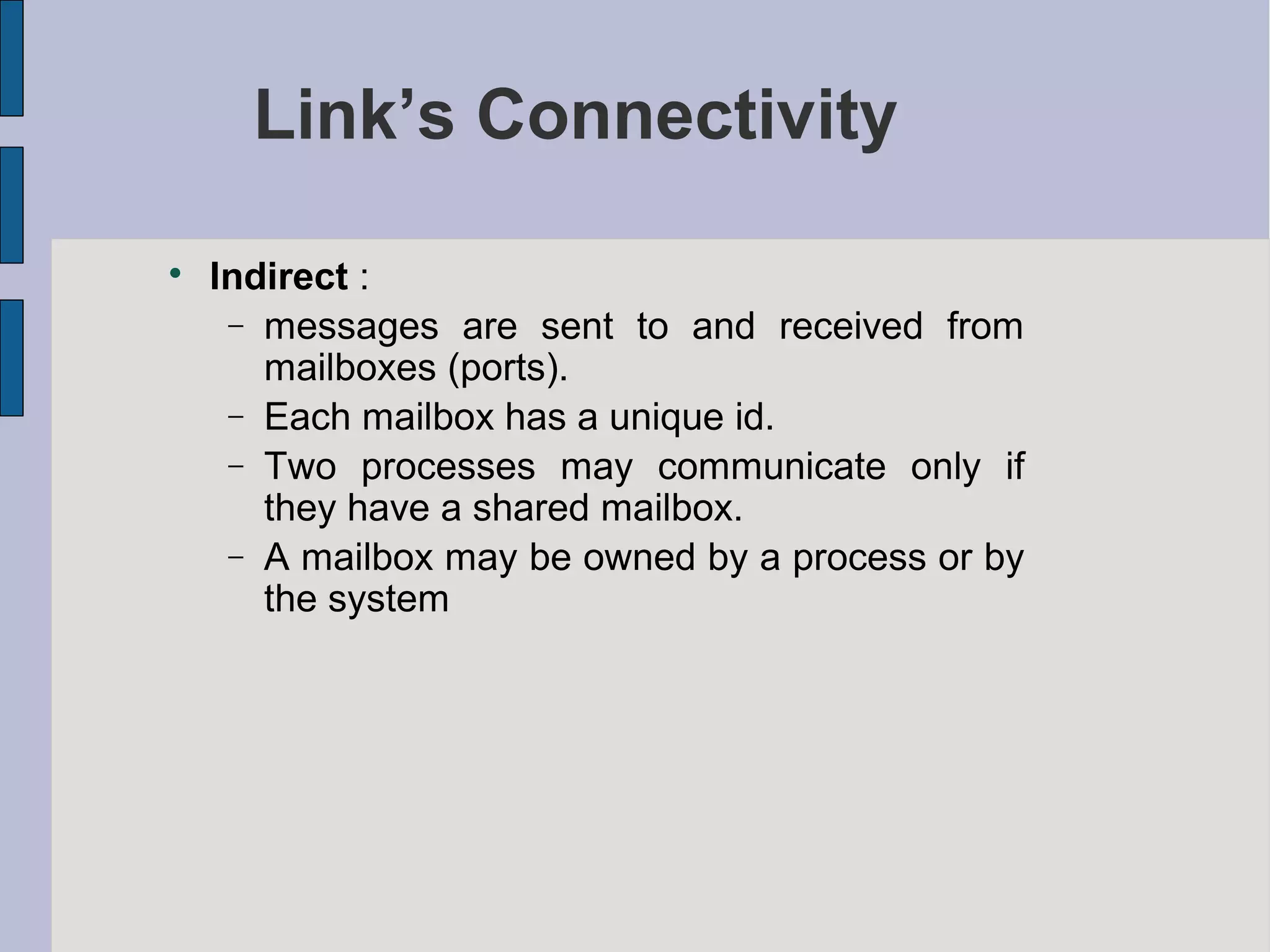 Link’s Connectivity

Indirect :
− messages are sent to and received from
mailboxes (ports).
− Each mailbox has a unique id.
− Two processes may communicate only if
they have a shared mailbox.
− A mailbox may be owned by a process or by
the system
 