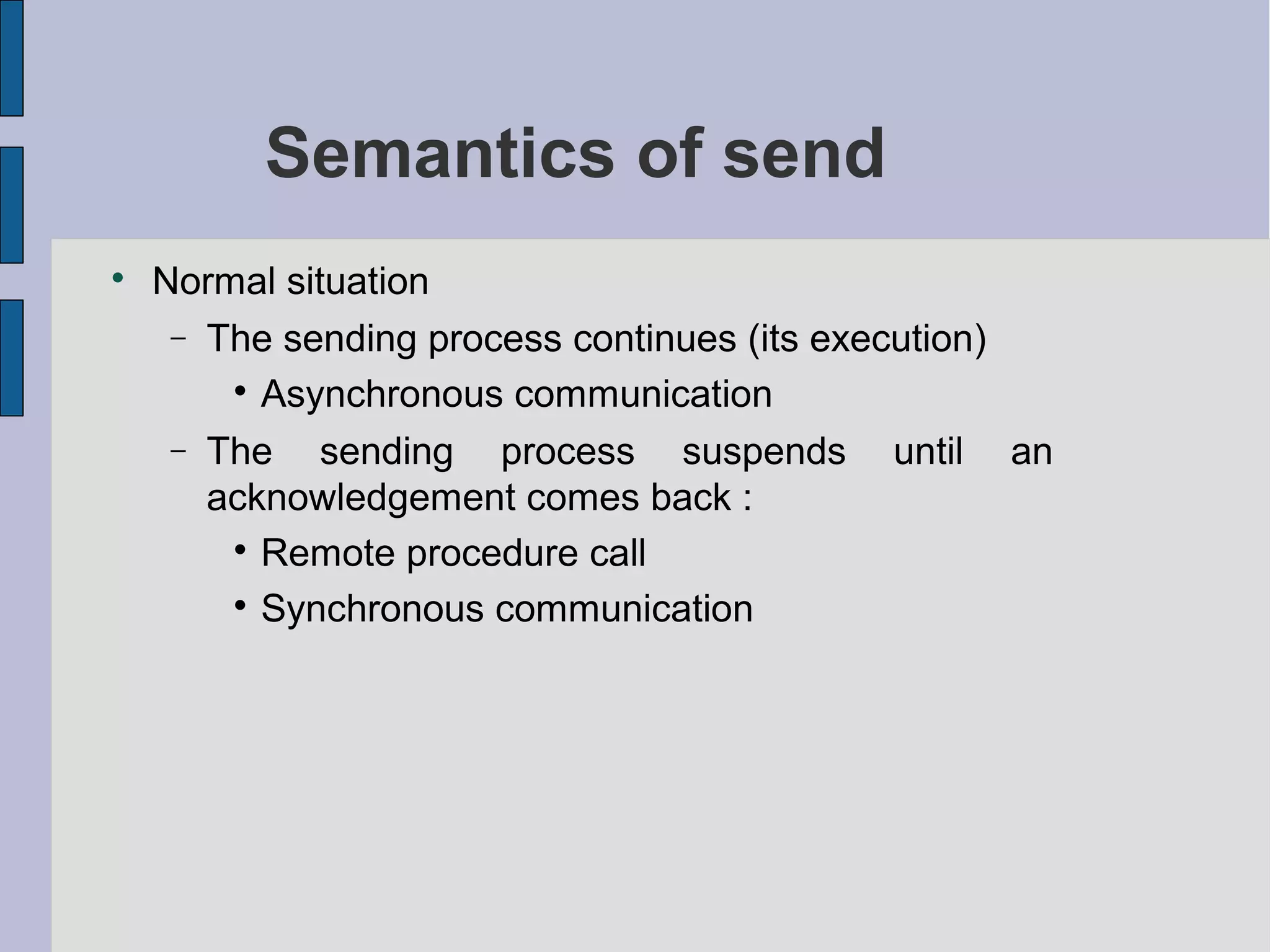 Semantics of send

Normal situation
− The sending process continues (its execution)

Asynchronous communication
− The sending process suspends until an
acknowledgement comes back :

Remote procedure call

Synchronous communication
 