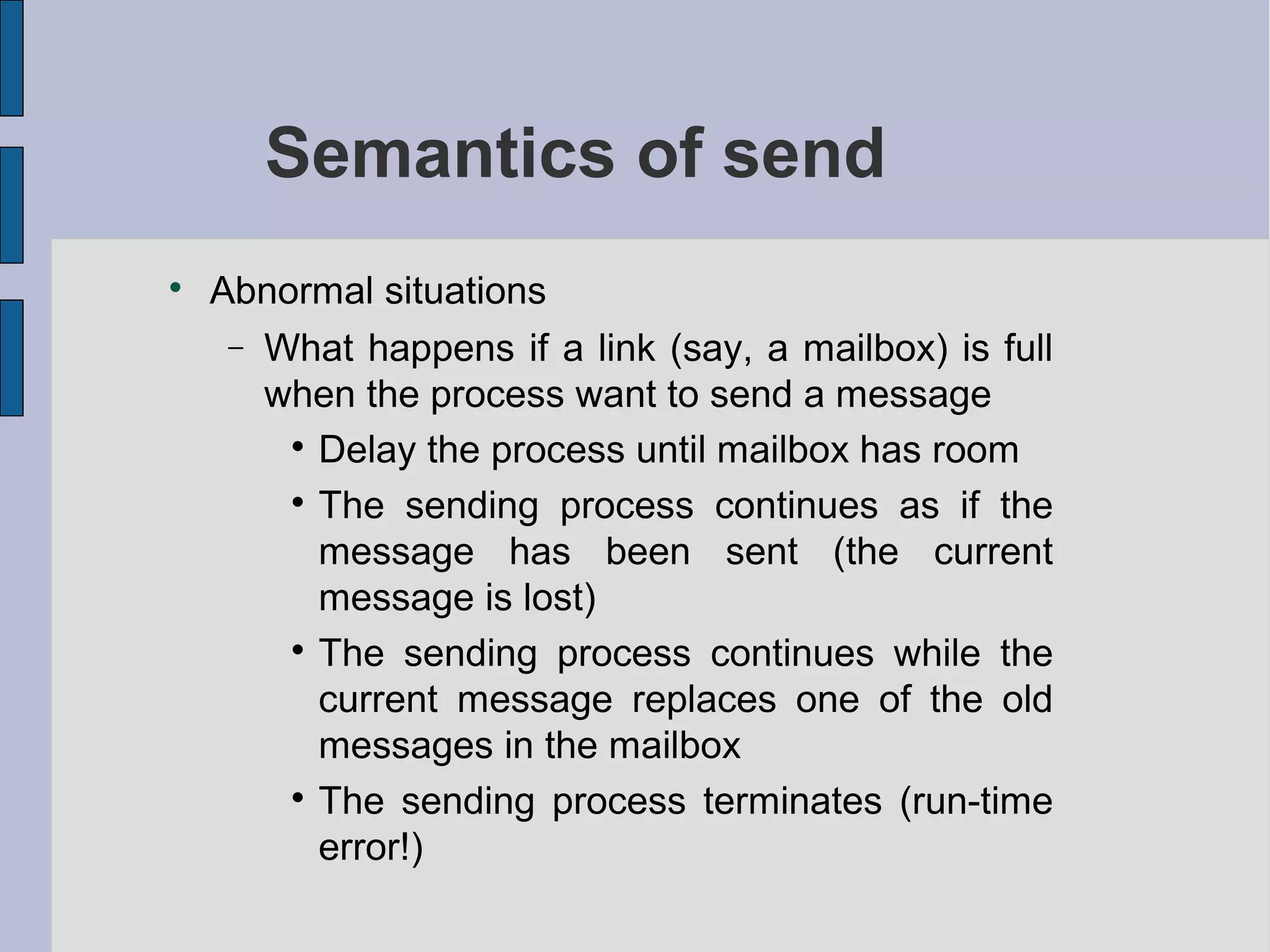 Semantics of send

Abnormal situations
− What happens if a link (say, a mailbox) is full
when the process want to send a message

Delay the process until mailbox has room

The sending process continues as if the
message has been sent (the current
message is lost)

The sending process continues while the
current message replaces one of the old
messages in the mailbox

The sending process terminates (run-time
error!)
 
