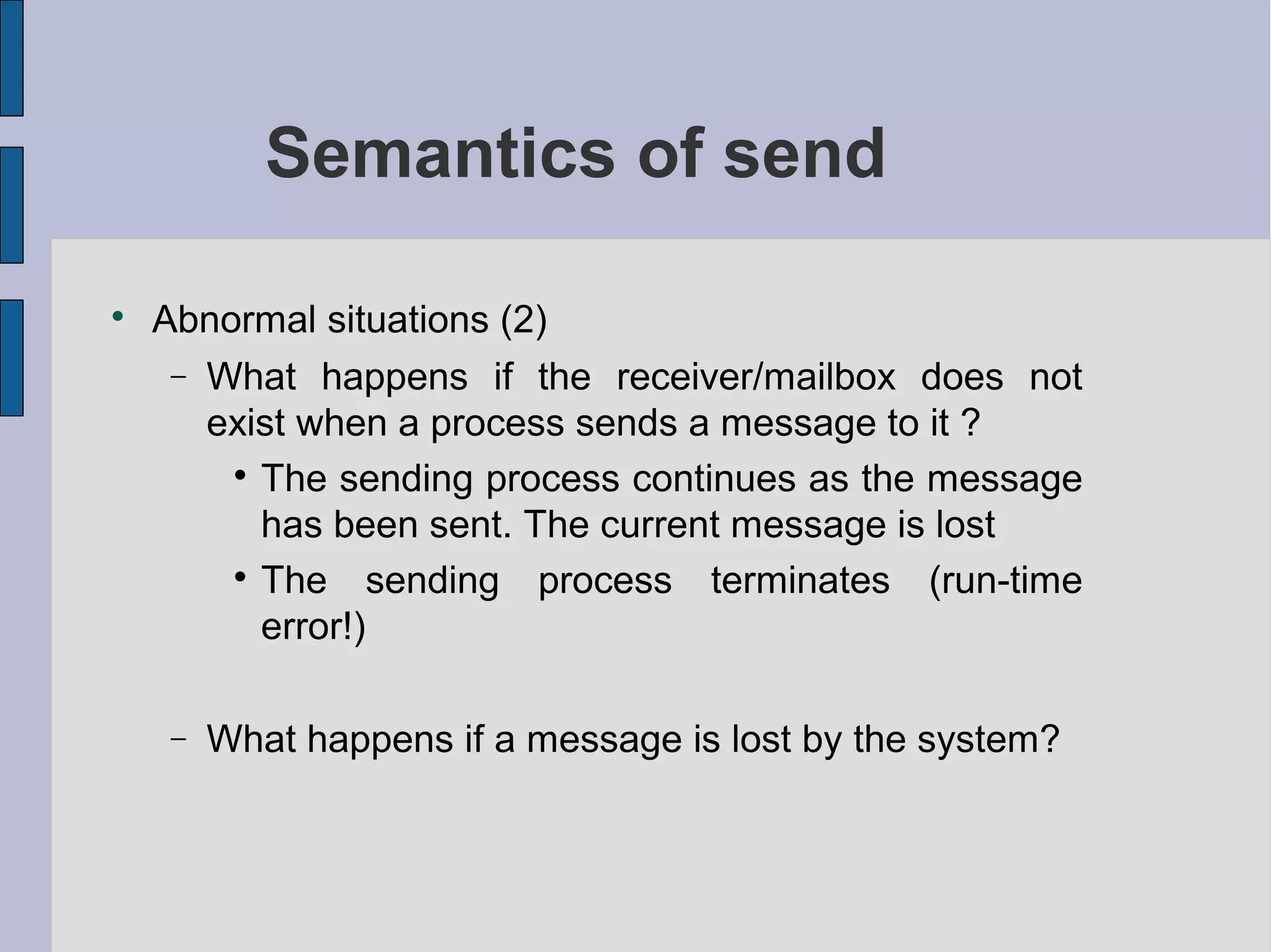 Semantics of send

Abnormal situations (2)
− What happens if the receiver/mailbox does not
exist when a process sends a message to it ?

The sending process continues as the message
has been sent. The current message is lost

The sending process terminates (run-time
error!)
− What happens if a message is lost by the system?
 