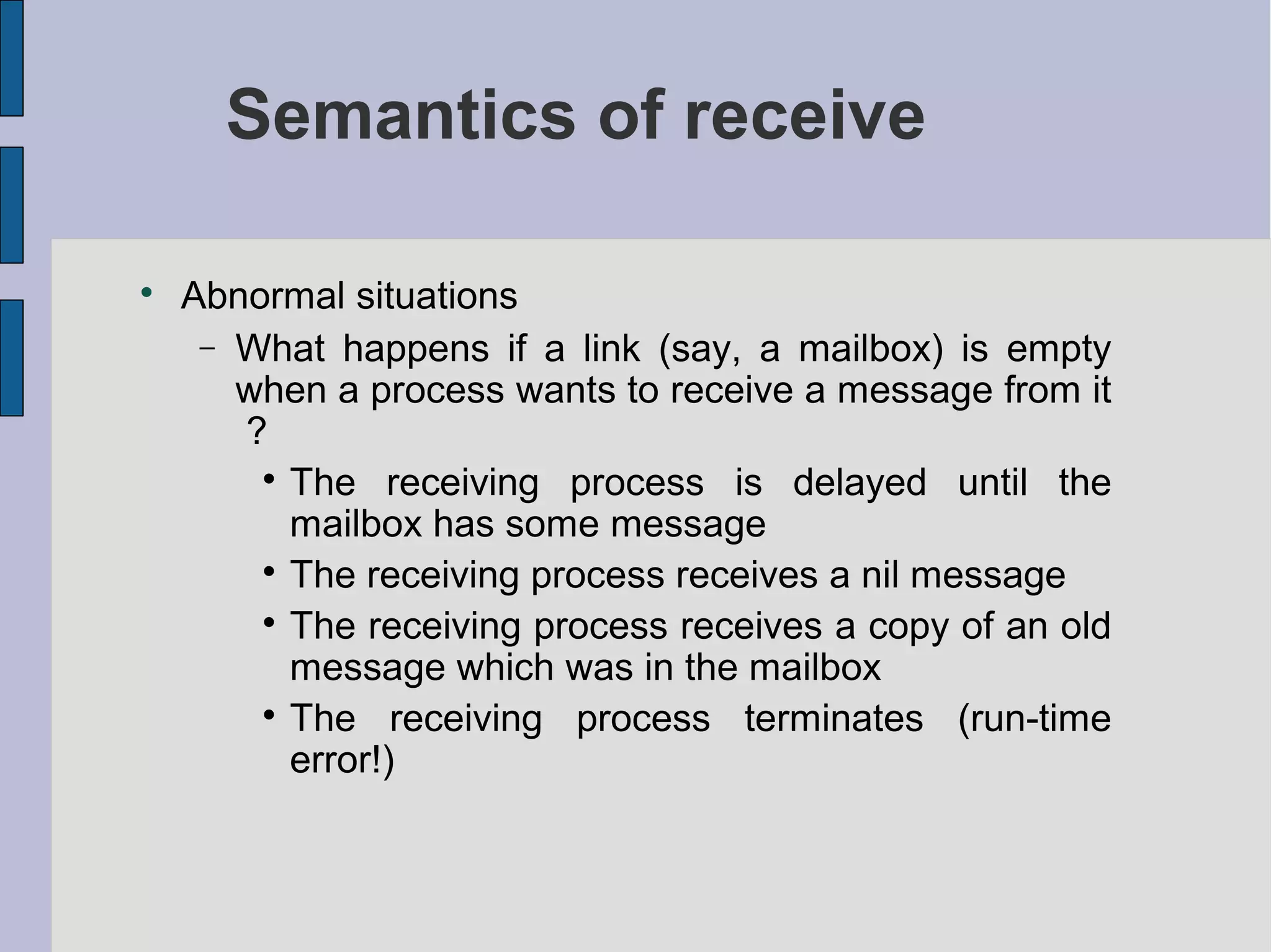 Semantics of receive

Abnormal situations
− What happens if a link (say, a mailbox) is empty
when a process wants to receive a message from it
?

The receiving process is delayed until the
mailbox has some message

The receiving process receives a nil message

The receiving process receives a copy of an old
message which was in the mailbox

The receiving process terminates (run-time
error!)
 