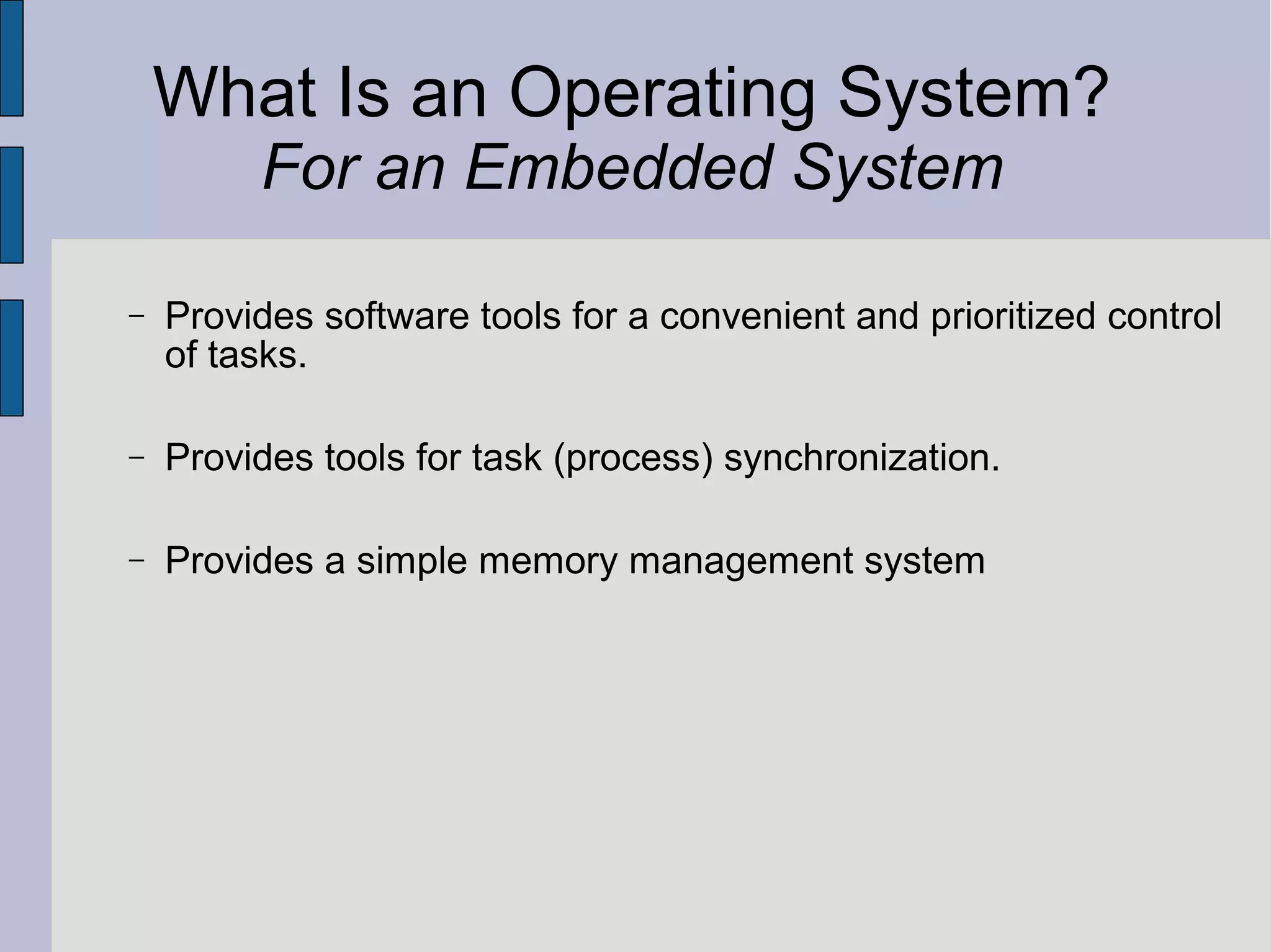 What Is an Operating System?
For an Embedded System
− Provides software tools for a convenient and prioritized control
of tasks.
− Provides tools for task (process) synchronization.
− Provides a simple memory management system
 
