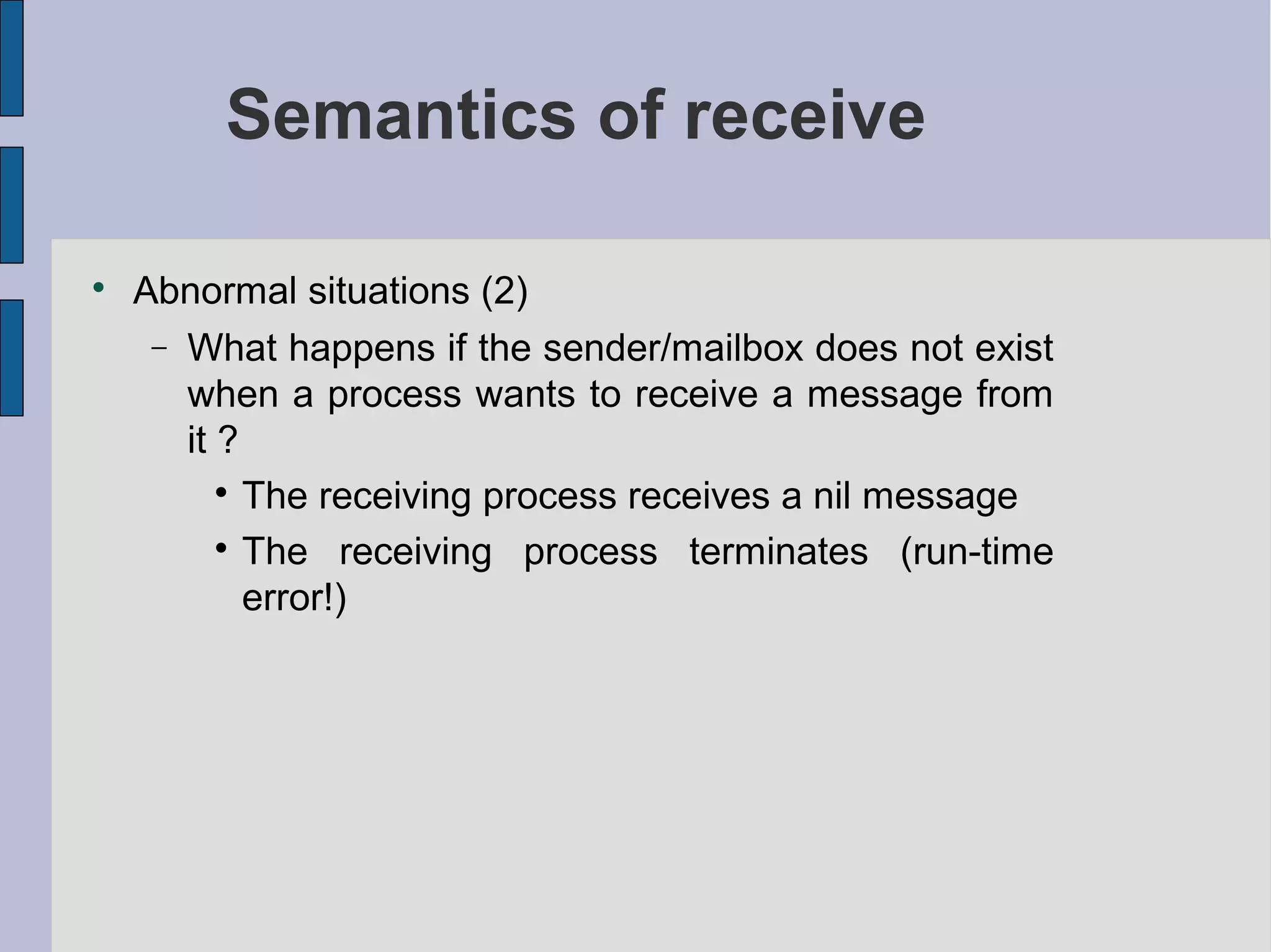 Semantics of receive

Abnormal situations (2)
− What happens if the sender/mailbox does not exist
when a process wants to receive a message from
it ?

The receiving process receives a nil message

The receiving process terminates (run-time
error!)
 