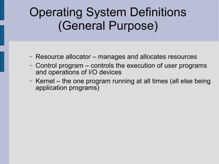 Operating System Definitions
(General Purpose)
− Resource allocator – manages and allocates resources
− Control program – controls the execution of user programs
and operations of I/O devices
− Kernel – the one program running at all times (all else being
application programs)
 