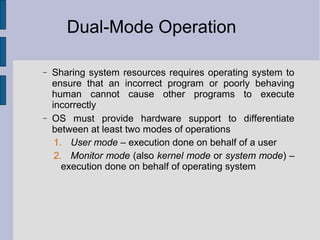 Dual-Mode Operation
− Sharing system resources requires operating system to
ensure that an incorrect program or poorly behaving
human cannot cause other programs to execute
incorrectly
− OS must provide hardware support to differentiate
between at least two modes of operations
1. User mode – execution done on behalf of a user
2. Monitor mode (also kernel mode or system mode) –
execution done on behalf of operating system
 