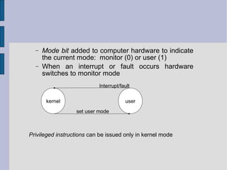 − Mode bit added to computer hardware to indicate
the current mode: monitor (0) or user (1)
− When an interrupt or fault occurs hardware
switches to monitor mode
kernel user
set user mode
Privileged instructions can be issued only in kernel mode
Interrupt/fault
 