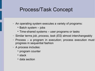 Process/Task Concept
− An operating system executes a variety of programs:

Batch system – jobs

Time-shared systems – user programs or tasks
− Similar terms job, process, task (ES) almost interchangeably
− Process – a program in execution; process execution must
progress in sequential fashion
− A process includes:

program counter

stack

data section
 