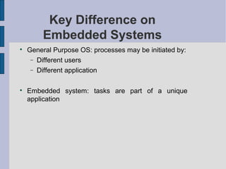 Key Difference on
Embedded Systems
Key Difference on
Embedded Systems

General Purpose OS: processes may be initiated by:
− Different users
− Different application

Embedded system: tasks are part of a unique
application
 