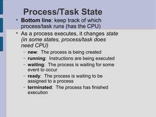 Process/Task State

Bottom line: keep track of which
process/task runs (has the CPU)

As a process executes, it changes state
(in some states, process/task does
need CPU)
− new: The process is being created
− running: Instructions are being executed
− waiting: The process is waiting for some
event to occur
− ready: The process is waiting to be
assigned to a process
− terminated: The process has finished
execution
 