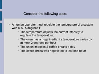 
A human operator must regulate the temperature of a systemA human operator must regulate the temperature of a system
with a +/- 5 degrees Fwith a +/- 5 degrees F

The temperature adjusts the current intensity to
regulate the temperature.

The oven has a huge inertia: its temperature varies by
at most 2 degrees per hour

The union imposes 2 coffee breaks a day

The coffee break was negotiated to last one hour!
Consider the following case:
 