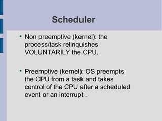 Scheduler

Non preemptive (kernel): the
process/task relinquishes
VOLUNTARILY the CPU.

Preemptive (kernel): OS preempts
the CPU from a task and takes
control of the CPU after a scheduled
event or an interrupt .
 