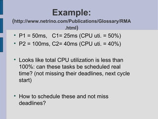 Example:
(http://www.netrino.com/Publications/Glossary/RMA
.html)

P1 = 50ms, C1= 25ms (CPU uti. = 50%)

P2 = 100ms, C2= 40ms (CPU uti. = 40%)

Looks like total CPU utilization is less than
100%: can these tasks be scheduled real
time? (not missing their deadlines, next cycle
start)

How to schedule these and not miss
deadlines?
 