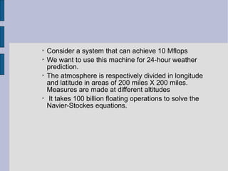 
Consider a system that can achieve 10 Mflops

We want to use this machine for 24-hour weather
prediction.

The atmosphere is respectively divided in longitude
and latitude in areas of 200 miles X 200 miles.
Measures are made at different altitudes

It takes 100 billion floating operations to solve the
Navier-Stockes equations.
 