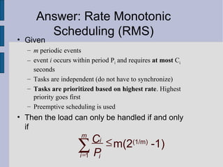 • Given
– m periodic events
– event i occurs within period Pi and requires at most Ci
seconds
– Tasks are independent (do not have to synchronize)
– Tasks are prioritized based on highest rate. Highest
priority goes first
– Preemptive scheduling is used
• Then the load can only be handled if and only
if
1
m(2(1/m)
-1)
m
i
i i
C
P=
≤∑
Answer: Rate Monotonic
Scheduling (RMS)
 
