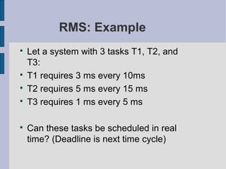 RMS: Example

Let a system with 3 tasks T1, T2, and
T3:

T1 requires 3 ms every 10ms

T2 requires 5 ms every 15 ms

T3 requires 1 ms every 5 ms

Can these tasks be scheduled in real
time? (Deadline is next time cycle)
 