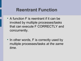 Reentrant Function

A function F is reentrant if it can be
invoked by multiple processes/tasks
that can execute F CORRECTLY and
concurrently.

In other words, F is correctly used by
multiple processes/tasks at the same
time.
 
