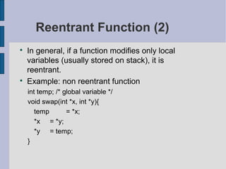 Reentrant Function (2)

In general, if a function modifies only local
variables (usually stored on stack), it is
reentrant.

Example: non reentrant function
int temp; /* global variable */
void swap(int *x, int *y){
temp = *x;
*x = *y;
*y = temp;
}
 