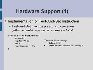 Hardware Support (1)

Implementation of Test-And-Set Instruction
− Test-and Set must be an atomic operation
(either completely executed or not executed at all)
Boolean Test-and-Set(int *lock){
int register;
register = *lock;
lock = 1;
return(register = = 0);
}
Test-and-Set atomically:
• Sets lock to 1
• Tests whether the lock was open (0)
 