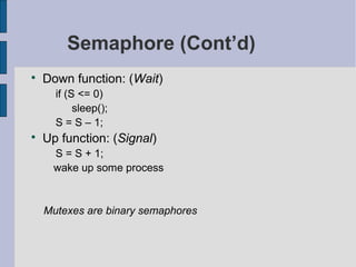 Semaphore (Cont’d)

Down function: (Wait)
if (S <= 0)
sleep();
S = S – 1;

Up function: (Signal)
S = S + 1;
wake up some process
Mutexes are binary semaphores
 