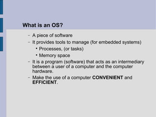 − A piece of software
− It provides tools to manage (for embedded systems)

Processes, (or tasks)

Memory space
− It is a program (software) that acts as an intermediary
between a user of a computer and the computer
hardware.
− Make the use of a computer CONVENIENT and
EFFICIENT.
What is an OS?
 