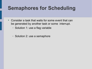 Semaphores for Scheduling

Consider a task that waits for some event that can
be generated by another task or some interrupt.
− Solution 1: use a flag variable
− Solution 2: use a semaphore
 