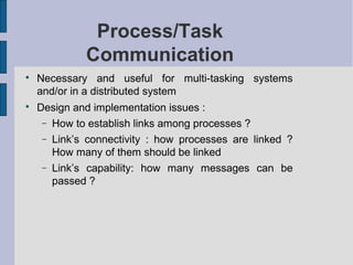 Process/Task
Communication

Necessary and useful for multi-tasking systems
and/or in a distributed system

Design and implementation issues :
− How to establish links among processes ?
− Link’s connectivity : how processes are linked ?
How many of them should be linked
− Link’s capability: how many messages can be
passed ?
 